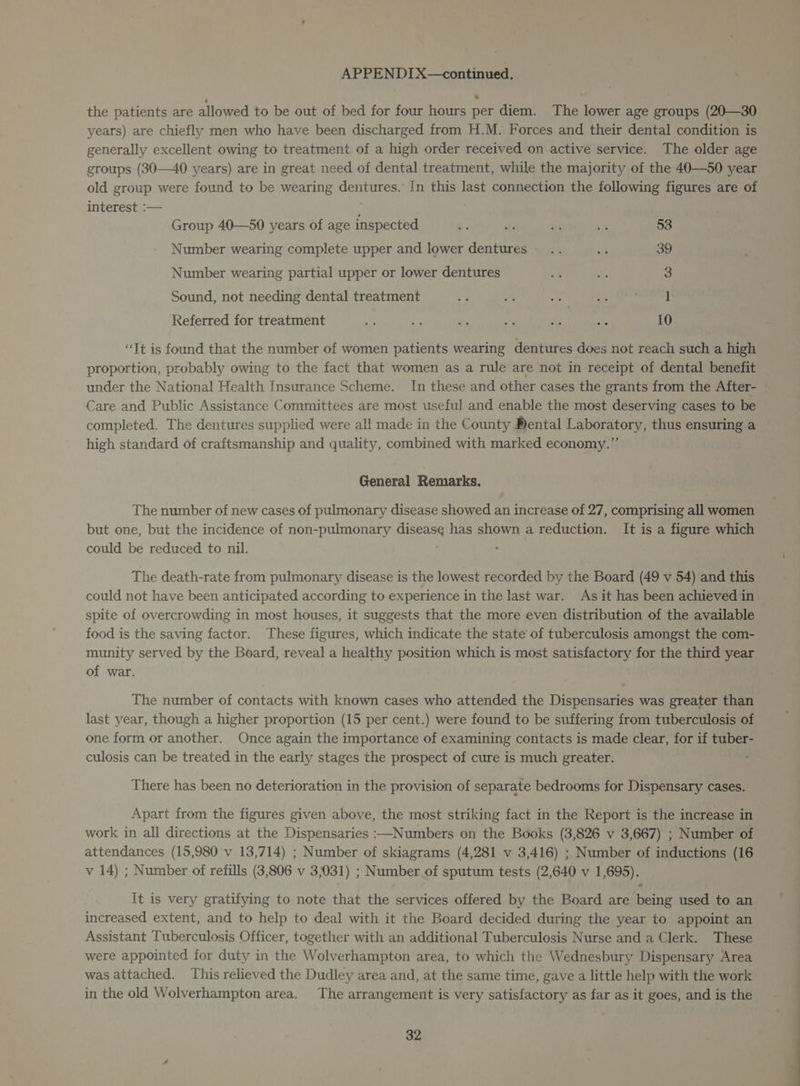 the patients are allowed to be out of bed for four hours per diem. The lower age groups (20—30 years) are chiefly men who have been discharged from H.M. Forces and their dental condition is generally excellent owing to treatment of a high order received on active service. The older age groups (30—40 years) are in great need of dental treatment, while the majority of the 40—50 year old group were found to be wearing dentures. In this last connection the following figures are of interest :— Group 40—50 years of age inspected 7 rr i xi 53 Number wearing complete upper and lower dentures” .. x 39 Number wearing partial upper or lower dentures x us 3 Sound, not needing dental treatment Referred for treatment F se re Me fee se 10 “Tt is found that the number of women patients wearing dentures does not reach such a high proportion, probably owing to the fact that women as a rule are not in receipt of dental benefit under the National Health Insurance Scheme. In these and other cases the grants from the After- Care and Public Assistance Committees are most useful and enable the most deserving cases to be completed. The dentures supplied were all made in the County Dental Laboratory, thus ensuring a high standard of craftsmanship and quality, combined with marked economy.” General Remarks. The number of new cases of pulmonary disease showed an increase of 27, comprising all women but one, but the incidence of non-pulmonary cakes has shown a reduction. It is a figure which could be reduced to nil. The death-rate from pulmonary disease is the lowest recorded by the Board (49 v 54) and this could not have been anticipated according to experience in the last war. As it has been achieved in spite of overcrowding in most houses, it suggests that the more even distribution of the available food is the saving factor. These figures, which indicate the state of tuberculosis amongst the com- munity served by the Board, reveal a healthy position which is most satisfactory for the third year of war. The number of contacts with known cases who attended the Dispensaries was greater than last year, though a higher proportion (15 per cent.) were found to be suffering from tuberculosis of one form or another. Once again the importance of examining contacts is made clear, for if tuber- culosis can be treated in the early stages the prospect of cure is much greater. ‘ There has been no deterioration in the provision of separate bedrooms for Dispensary cases. Apart from the figures given above, the most striking fact in the Report is the increase in work in all directions at the Dispensaries :—Numbers on the Books (3,826 v 3,667) ; Number of attendances (15,980 v 13,714) ; Number of skiagrams (4,281 v 3,416) ; Number of inductions (16 v 14) ; Number of refills (3,806 v 3,031) ; Number of sputum tests (2,640 v 1,695). It is very gratifying to note that the services offered by the Board are being used to an increased extent, and to help to deal with it the Board decided during the year to appoint an Assistant Tuberculosis Officer, together with an additional Tuberculosis Nurse and a Clerk. These were appointed for duty in the Wolverhampton area, to which the Wednesbury Dispensary Area was attached. This relieved the Dudley area and, at the same time, gave a little help with the work in the old Wolverhampton area. The arrangement is very satisfactory as far as it goes, and is the