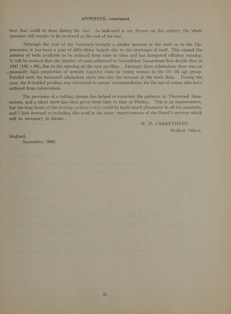 best that could be done during the war. As indicated in my Report on this subject, the whole question will require to be reviewed at the end of the war. Although the year at the Sanatoria brought a similar increase in the work as to the Dis- pensaries, it has been a year of difficulties, largely due to the shortages of staff. This caused the number of beds available to be reduced from time to time and has hampered efficient running. It will be noticed that the number of cases admitted to Groundslow Sanatorium twas double that of 1941 (162 v 80), due to the opening of the new pavilion. Amongst these admissions there was an unusually high proportion of sputum negative cases in young women in the 15—24 age group. Parallel with the increased admissions there was also the increase in the work done. During the year, the 8-bedded pavilion was converted to nurses’ accommodation for the use of nurses who have suffered from tuberculosis. The provision of a talking cinema has helped to entertain the patients at Prestwood Sana- torium, and a silent show has been given from time to time at Himley. This is an improvement, but the long hours of the average patient’s stay could be made much pleasanter in all the sanatoria, and I look forward to including this need in the many improvements of the Board’s services which will be necessary in future. W. D. CARRUTHERS, Medical Officer. Stafford, September, 1943.