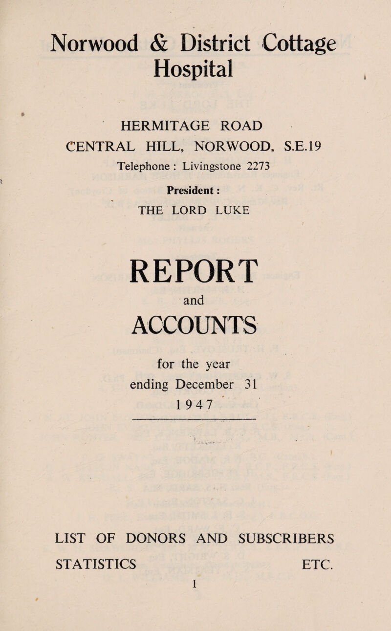 Norwood & District Cottage Hospital i HERMITAGE ROAD CENTRAL HILL, NORWOOD, S.E.19 Telephone : Livingstone 2273 President: THE LORD LUKE REPORT and for the year ending December 31 1947 LIST OF DONORS AND SUBSCRIBERS STATISTICS ETC.