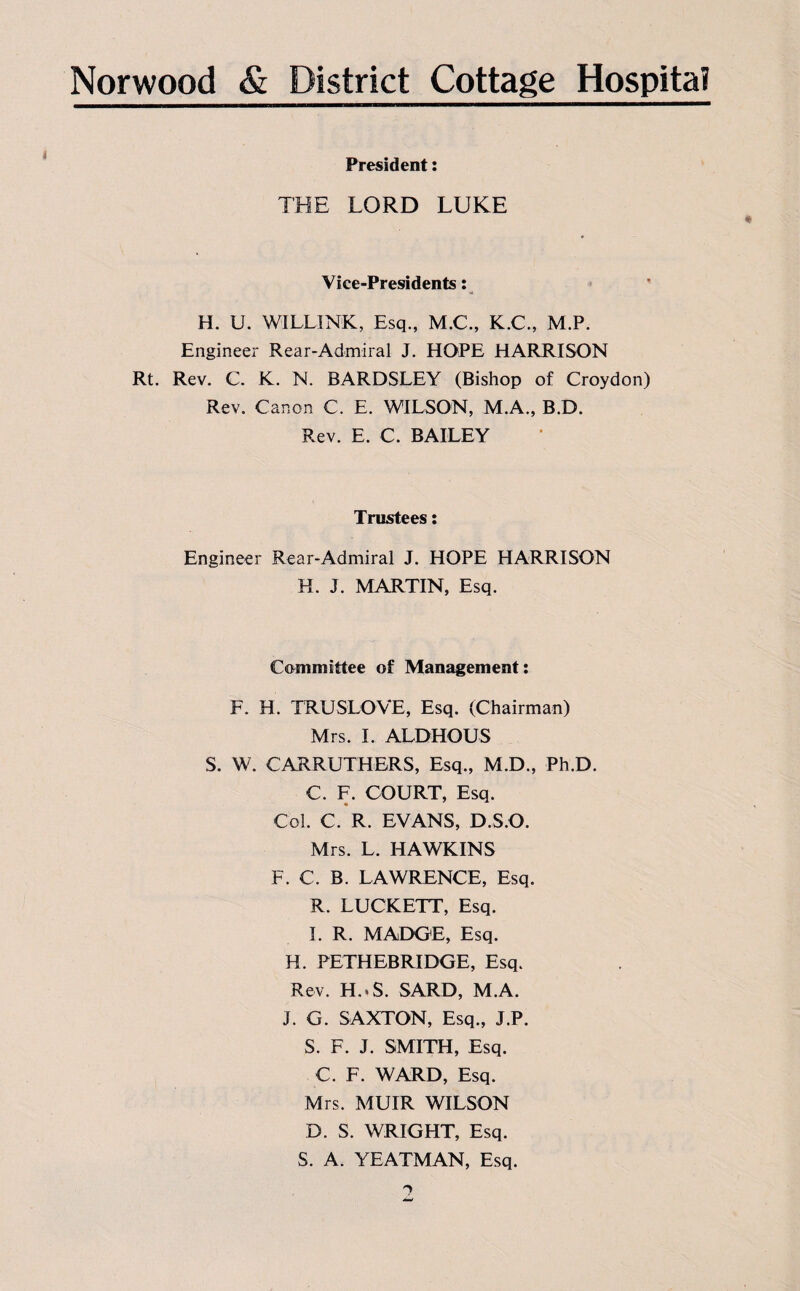 President: THE LORD LUKE Vice-Presidents: H. U. WILLI NK, Esq., M.C., K.C., M.P. Engineer Rear-Admiral J. HOPE HARRISON Rt. Rev. C. K. N. BARDSLEY (Bishop of Croydon) Rev. Canon C. E. WILSON, M.A., B.D. Rev. E. C. BAILEY Trustees: Engineer Rear-Admiral J. HOPE HARRISON H. J. MARTIN, Esq. Committee of Management: F. H. TRUSLOVE, Esq. (Chairman) Mrs. I. ALDHOUS S. W. CARRUTHERS, Esq., M.D., Ph.D. C. F. COURT, Esq. Col. C. R. EVANS, D.S.O. Mrs. L. HAWKINS F. C. B. LAWRENCE, Esq. R. LUCKETT, Esq. I. R. MADGE, Esq. H. PETHEBRIDGE, Esq. Rev. H.«S. SARD, M.A. j. G. SAXTON, Esq., J.P. S. F. J. SMITH, Esq. C. F. WARD, Esq. Mrs. MUIR WILSON D. S. WRIGHT, Esq. S. A. YEATMAN, Esq.