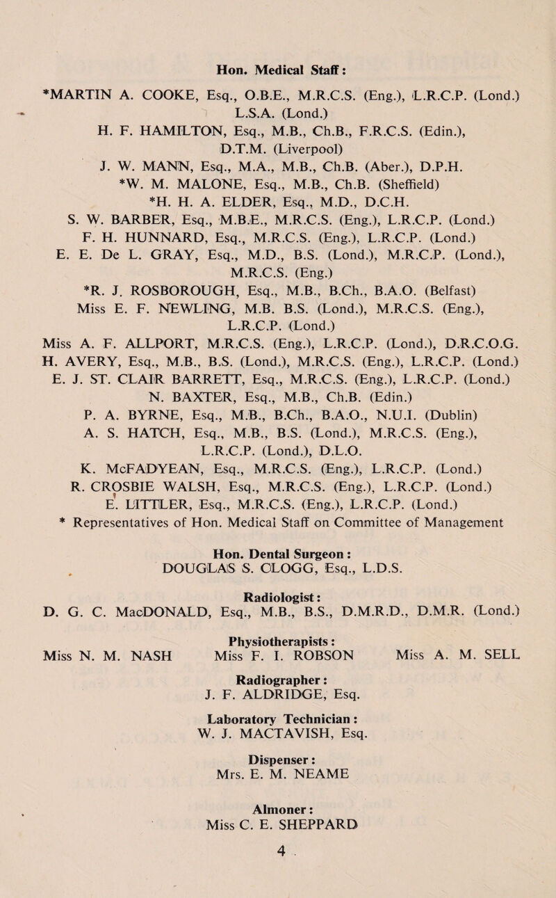 Hon. Medical Staff: * MARTIN A. COOKE, Esq., O.B.E., M.R.C.S. (Eng.), L.R.C.P. (Lond.) L. S.A. (Lond.) H. F. HAMILTON, Esq., M.B., Ch.B., F.R.C.S. (Edin.), D.T.M. (Liverpool) J. W. MANN, Esq., M.A., M.B., Ch.B. (Aber.), D.P.H. *W. M. MALONE, Esq., M.B., Ch.B. (Sheffield) *H. H. A. ELDER, Esq., M.D., D.C.H. S. W. BARBER, Esq., M.B.E., M.R.C.S. (Eng.), L.R.C.P. (Lond.) F. H. HUNNARD, Esq., M.R.C.S. (Eng.), L.R.C.P. (Lond.) E. E. De L. GRAY, Esq., M.D., B.S. (Lond.), M.R.C.P. (Lond.), M. R.C.S. (Eng.) *R. J. ROSBOROUGH, Esq., M.B., B.Ch., B.A.O. (Belfast) Miss E. F. NEWLING, M.B. B.S. (Lond.), M.R.C.S. (Eng.), L.R.C.P. (Lond.) Miss A. F. ALLPORT, M.R.C.S. (Eng.), L.R.C.P. (Lond.), D.R.C.O.G. H. AVERY, Esq., M.B., B.S. (Lond.), M.R.C.S. (Eng.), L.R.C.P. (Lond.) E. J. ST. CLAIR BARRETT, Esq., M.R.C.S. (Eng.), L.R.C.P. (Lond.) N. BAXTER, Esq., M.B., Ch.B. (Edin.) P. A. BYRNE, Esq., M.B, B.Ch., B.A.O., N.U.I. (Dublin) A. S. HATCH, Esq., M.B., B.S. (Lond.), M.R.C.S. (Eng.), L.R.C.P. (Lond.), D.L.O. K. McFADYEAN, Esq., M.R.C.S. (Eng.), L.R.C.P. (Lond.) R. CROSBIE WALSH, Esq., M.R.C.S. (Eng.), L.R.C.P. (Lond.) E. LITTLER, Esq., M.R.C.S. (Eng.), L.R.C.P. (Lond.) * Representatives of Hon. Medical Staff on Committee of Management Hon. Dental Surgeon: DOUGLAS S. OLOGG, Esq., L.D.S. Radiologist: D. G. C. MaoDONALD, Esq., M.B., B.S., D.M.R.D., D.M.R. (Lond.) Miss N. M. NASH Miss F. I. ROBSON Miss A. M. SELL Radiographer: J. F. ALDRIDGE, Esq. Laboratory Technician: W. J. MACTAVISH, Esq. Dispenser: Mrs. E. M. NEAME Almoner: Miss C. E. SHEPPARD