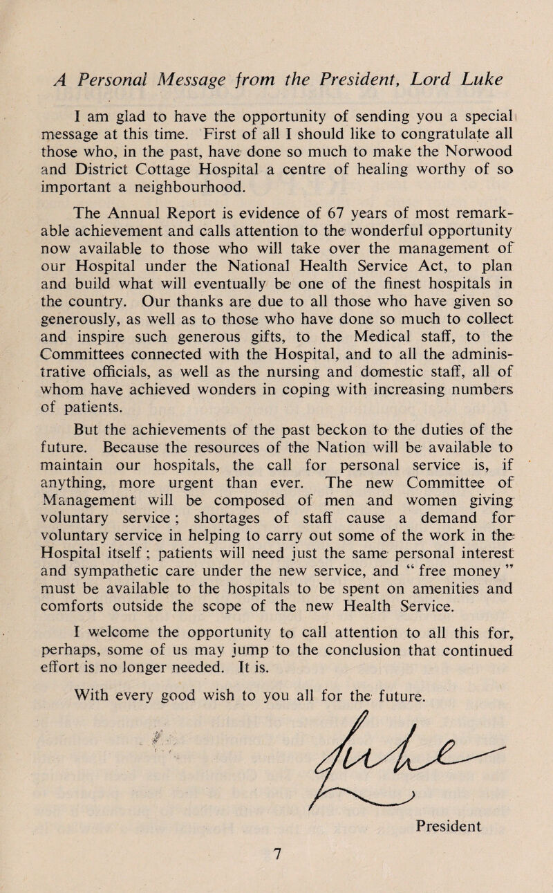 A Personal Message from the President, Lord Luke I am glad to have the opportunity of sending you a special message at this time. First of all I should like to congratulate all those who, in the past, have done so much to make the Norwood and District Cottage Hospital a centre of healing worthy of so important a neighbourhood. The Annual Report is evidence of 67 years of most remark¬ able achievement and calls attention to the wonderful opportunity now available to those who will take over the management of our Hospital under the National Health Service Act, to plan and build what will eventually be one of the finest hospitals in the country. Our thanks are due to all those who have given so generously, as well as to those who have done so much to collect and inspire such generous gifts, to the Medical staff, to the Committees connected with the Hospital, and to all the adminis¬ trative officials, as well as the nursing and domestic staff, all of whom have achieved wonders in coping with increasing numbers of patients. But the achievements of the past beckon to the duties of the future. Because the resources of the Nation will be available to maintain our hospitals, the call for personal service is, if anything, more urgent than ever. The new Committee of Management will be composed of men and women giving voluntary service; shortages of staff cause a demand for voluntary service in helping to carry out some of the work in the Hospital itself; patients will need just the same personal interest and sympathetic care under the new service, and “ free money ” must be available to the hospitals to be spent on amenities and comforts outside the scope of the new Health Service. I welcome the opportunity to call attention to all this for, perhaps, some of us may jump to the conclusion that continued effort is no longer needed. It is. With every good wish to you all for the future.