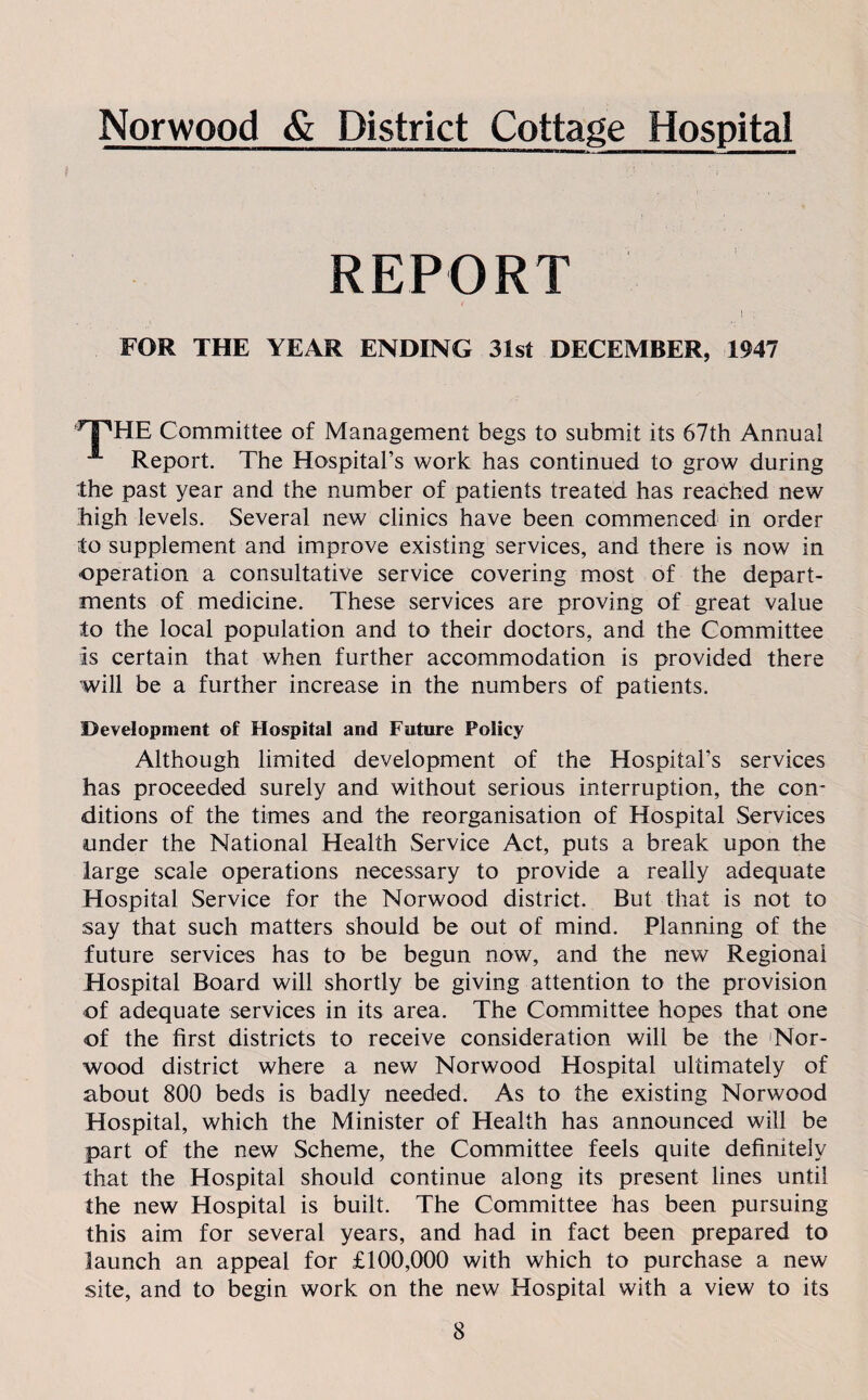 Norwood & District Cottage Hospital REPORT FOR THE YEAR ENDING 31st DECEMBER, 1947 T^HE Committee of Management begs to submit its 67th Annual Report. The Hospital’s work has continued to grow during the past year and the number of patients treated has reached new high levels. Several new clinics have been commenced in order to supplement and improve existing services, and there is now in operation a consultative service covering most of the depart¬ ments of medicine. These services are proving of great value to the local population and to their doctors, and the Committee Is certain that when further accommodation is provided there will be a further increase in the numbers of patients. Development of Hospital and Future Policy Although limited development of the Hospital’s services has proceeded surely and without serious interruption, the con¬ ditions of the times and the reorganisation of Hospital Services under the National Health Service Act, puts a break upon the large scale operations necessary to provide a really adequate Hospital Service for the Norwood district. But that is not to say that such matters should be out of mind. Planning of the future services has to be begun now, and the new Regional Hospital Board will shortly be giving attention to the provision of adequate services in its area. The Committee hopes that one of the first districts to receive consideration will be the Nor¬ wood district where a new Norwood Hospital ultimately of about 800 beds is badly needed. As to the existing Norwood Hospital, which the Minister of Health has announced will be part of the new Scheme, the Committee feels quite definitely that the Hospital should continue along its present lines until the new Hospital is built. The Committee has been pursuing this aim for several years, and had in fact been prepared to launch an appeal for £100,000 with which to purchase a new site, and to begin work on the new Hospital with a view to its