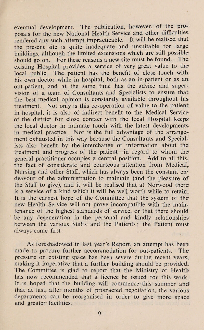 eventual development. The publication, however, of the pro¬ posals for the new National Health Service and other difficulties rendered any such attempt impracticable. It will be realised that the present site is quite inadequate and unsuitable for large buildings, although the limited extensions which are still possible should go on. For these reasons a new site must be found. The existing Hospital provides a service of very great value to the local public. The patient has the benefit of close touch with his own doctor while in hospital, both as an in-patient or as an out-patient, and at the same time has the advice and super¬ vision of a team of Consultants and Specialists to ensure that the best medical opinion is constantly available throughout his treatment. Not only is this co-operation of value to the patient in hospital, it is also of indirect benefit to the Medical Service of the district for close contact with the local Hospital keeps the local doctor in intimate touch with the latest developments in medical practice. Nor is the full advantage of the arrange¬ ment exhausted in this way because the Consultants and Special¬ ists also benefit by the interchange of information about the treatment and progress of the patient—in regard to whom the general practitioner occupies a central position. Add to all this,, the fact of considerate and courteous attention from Medical, Nursing and other Staff, which has always been the constant en¬ deavour of the administration to maintain (and the pleasure of the Staff to give), and it will be realised that at Norwood there is a service of a kind which it will be well worth while to retain. It is the earnest hope of the Committee that the system of the new Health Service will not prove incompatible with the main¬ tenance of the highest standards of service, or that there should be any degeneration in the personal and kindly relationships between the various Staffs and the Patients: the Patient must always come first. As foreshadowed in last year’s Report, an attempt has been made to procure further accommodation for out-patients. The pressure on existing space has been severe during recent years,, making it imperative that a further building should be provided. The Committee is glad to report that the Ministry of Health has now recommended that a licence be issued for this work. It is hoped that the building will commence this summer and that at last, after months of protracted negotiation, the various departments can be reorganised in order to give more space and greater facilities.