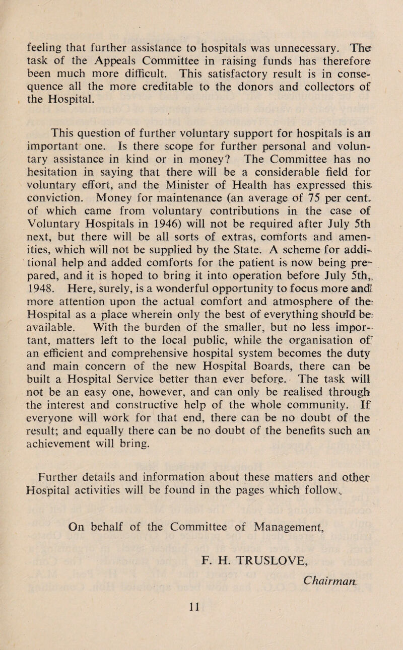 feeling that further assistance to hospitals was unnecessary. The task of the Appeals Committee in raising funds has therefore been much more difficult. This satisfactory result is in conse¬ quence all the more creditable to the donors and collectors of the Hospital. This question of further voluntary support for hospitals is an important one. Is there scope for further personal and volun¬ tary assistance in kind or in money? The Committee has no hesitation in saying that there will be a considerable field for voluntary effort, and the Minister of Health has expressed this; conviction. Money for maintenance (an average of 75 per cent, of which came from voluntary contributions in the case of Voluntary Hospitals in 1946) will not be required after July 5th next, but there will be all sorts of extras, comforts and amen¬ ities, which will not be supplied by the State. A scheme for addi¬ tional help and added comforts for the patient is now being pre¬ pared, and it is hoped to bring it into operation before July 5th,, 1948. Here, surely, is a wonderful opportunity to focus more andl more attention upon the actual comfort and atmosphere of the-. Hospital as a place wherein only the best of everything should be; available. With the burden of the smaller, but no less impor¬ tant, matters left to the local public, while the organisation of; an efficient and comprehensive hospital system becomes the duty and main concern of the new Hospital Boards, there can be built a Hospital Service better than ever before. The task will not be an easy one, however, and can only be realised through the interest and constructive help of the whole community. If everyone will work for that end, there can be no doubt of the result; and equally there can be no doubt of the benefits such an: achievement will bring. Further details and information about these matters and other Hospital activities will be found in the pages which follow. On behalf of the Committee of Management, F. H. TRUSLOVE, Chairman: