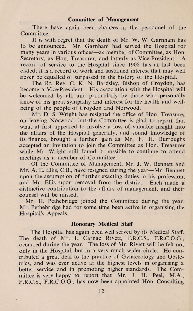 Committee of Management There have again been changes in the personnel of the Committee. It is with regret that the death of Mr. W. W. Garnham has to be announced. Mr. Garnham had served the Hospital for many years in various offices—as member of Committee, as Hon. Secretary, as Hon. Treasurer, and latterly as Vice-President. A record of service to the Hospital since 1908 has at last been ended; it is a record of work and sustained interest that may well never be equalled or surpassed in the history of the Hospital. The Rt. Rev. C. K. N. Bardsley, Bishop of Croydon, has become a Vice-President. His association with the Hospital will be welcomed by all, and particularly by those who personally know of his great sympathy and interest for the health and well¬ being of the people of Croydon and Norwood. Mr. D. S. Wright has resigned the office of Hon. Treasurer on leaving Norwood; but the Committee is glad to report that what at first appeared to involve a loss of valuable insight into the affairs of the Hospital generally, and sound knowledge of Its finance, brought a further gain as Mr. F. H. Burroughs accepted an invitation to join the Committee as Hon. Treasurer while Mr. Wright still found it possible to continue to attend meetings as a member of Committee. Of the Committee of Management, Mr. J. W. Bennett and Mr. A. E. Ellis, C.B., have resigned during the year—Mr. Bennett upon the assumption of further exacting duties in his profession, and Mr. Ellis upon removal from the district. Each made a distinctive contribution to the affairs of management, and their counsel will be missed. Mr. H. Pethebridge joined the Committee during the year. Mr. Pethebridge had for some time been active in organising the Hospital’s Appeals. Honorary Medical Staff The Hospital has again been well served by its Medical Staff. The death of Mr. L. Carnac Rivett, F.R.C.S., F.R.C.O.G., occurred during the year. The loss of Mr. Rivett will be felt not only in the Hospital, but in a very much wider circle. He con¬ tributed a great deal to the practice of Gynaecology and Obste¬ trics, and was ever active at the highest levels in organising a better service and in promoting higher standards. The Com¬ mittee is very happy to report that Mr. J. H. Peel, M.A., F.R.C.S., F.R.C.O.G., has now been appointed Hon. Consulting