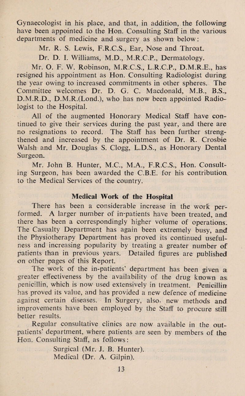 Gynaecologist in his place, and that, in addition, the following have been appointed to the Hon. Consulting Staff in the various departments of medicine and surgery as shown below: Mr. R. S. Lewis, F.R.C.S., Ear, Nose and Throat. Dr. D. I. Williams, M.D., M.R.C.P., Dermatology. Mr. O. F. W. Robinson, M.R.C.S., L.R.C.P., D.M.R.E., has resigned his appointment as Hon. Consulting Radiologist during the year owing to increased commitments in other spheres. The Committee welcomes Dr. D. G. C. Macdonald, M.B., B.S.,. D.M.R.D., D.M.R.(Lond.), who has now been appointed Radio¬ logist to the Hospital. All of the augmented Honorary Medical Staff have con¬ tinued to give their services during the past year, and there are no resignations to record. The Staff has been further streng¬ thened and increased by the appointment of Dr. R. Crosbie Walsh and Mr. Douglas S. Clogg, L.D.S., as Honorary Dental Surgeon. Mr. John B. Hunter, M.C., M.A., F.R.C.S., Hon. Consult¬ ing Surgeon, has been awarded the C.B.E, for his contribution to the Medical Services of the country. Medical Work of the Hospital There has been a considerable increase in the work per¬ formed. A larger number of in-patients have been treated, and there has been a correspondingly higher volume of operations. The Casualty Department has again been extremely busy, and the Physiotherapy Department has proved its continued useful¬ ness and increasing popularity by treating a greater number of patients than in previous years. Detailed figures are published on other pages of this Report. The work of the in-patients’ department has been given a greater effectiveness by the availability of the drug known as; penicillin, which is now used extensively in treatment. Penicillin has proved its value, and has provided a new defence of medicine against certain diseases. In Surgery, also, new methods and improvements have been employed by the Staff to procure still better results. Regular consultative clinics are now available in the out¬ patients’ department, where patients are seen by members of the Hon. Consulting Staff, as follows: Surgical (Mr. J. B. Hunter). Medical (Dr. A. Gilpin).