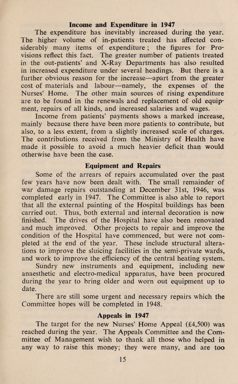 Income and Expenditure in 1947 The expenditure has inevitably increased during the year. The higher volume of in-patients treated has affected con¬ siderably many items of expenditure ; the figures for Pro¬ visions reflect this fact. The greater number of patients treated in the out-patients’ and X-Ray Departments has also resulted in increased expenditure under several headings. But there is a further obvious reason for the increase—apart from the greater cost of materials and labour—namely, the expenses of the Nurses’ Home. The other main sources of rising expenditure are to be found in the renewals and replacement of old equip¬ ment, repairs of all kinds, and increased salaries and wages. Income from patients’ payments shows a marked increase, mainly because there have been more patients to contribute, but also, to a less extent, from a slightly increased scale of charges. The contributions received from the Ministry of Health have made it possible to avoid a much heavier deficit than would otherwise have been the case. Equipment and Repairs Some of the arrears of repairs accumulated over the past few years have now been dealt with. The small remainder of war damage repairs outstanding at December 31st, 1946, was completed early in 1947. The Committee is also able to report that all the external painting of the Hospital buildings has been carried out. Thus, both external and internal decoration is now finished. The drives of the Hospital have also been renovated and much improved. Other projects to repair and improve the condition of the Hospital have commenced, but were not com¬ pleted at the end of the year. These include structural altera¬ tions to improve the sluicing facilities in the semi-private wards, and work to improve the efficiency of the central heating system. Sundry new instruments and equipment, including new anaesthetic and electro-medical apparatus, have been procured during the year to bring older and worn out equipment up to date. There are still some urgent and necessary repairs which the Committee hopes will be completed in 1948. Appeals in 1947 The target for the new Nurses’ Home Appeal (£4,500) was reached during the year. The Appeals Committee and the Com¬ mittee of Management wish to thank all those who helped in any way to raise this money; they were many, and are too