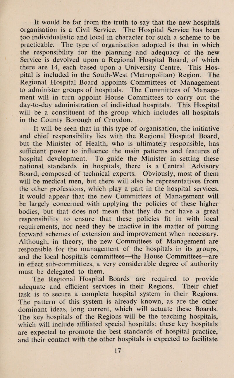 It would be far from the truth to say that the new hospitals organisation is a Civil Service. The Hospital Service has been too individualistic and local in character for such a scheme to be practicable. The type of organisation adopted is that in which the responsibility for the planning and adequacy of the new Service is devolved upon a Regional Hospital Board, of which there are 14, each based upon a University Centre. This Hos¬ pital is included in the South-West (Metropolitan) Region. The Regional Hospital Board appoints Committees of Management to administer groups of hospitals. The Committees of Manage¬ ment will in turn appoint House Committees to carry out the day-to-day administration of individual hospitals. This Hospital will be a constituent of the group which includes all hospitals in the County Borough of Croydon. It will be seen that in this type of organisation, the initiative and chief responsibility lies with the Regional Hospital Board, but the Minister of Health, who is ultimately responsible, has sufficient power to influence the main patterns and features of hospital development. To guide the Minister in setting these national standards in hospitals, there is a Central Advisory Board, composed of technical experts. Obviously, most of them will be medical men, but there will also be representatives from the other professions, which play a part in the hospital services. It would appear that the new Committees of Management will be largely concerned with applying the policies of these higher bodies, but that does not mean that they do not have a great responsibility to ensure that these policies fit in with local requirements, nor need they be inactive in the matter of putting forward schemes of extension and improvement when necessary. Although, in theory, the new Committees of Management are responsible for the management of the hospitals in its groups, and the local hospitals committees—the House Committees—are in effect sub-committees, a very considerable degree of authority must be delegated to them. The Regional Hospital Boards are required to provide adequate and efficient services in their Regions. Their chief task is to secure a complete hospital system in their Regions. The pattern of this system is already known, as are the other dominant ideas, long current, which will actuate these Boards. The key hospitals of the Regions will be the teaching hospitals, which will include affiliated special hospitals; these key hospitals are expected to promote the best standards of hospital practice, and their contact with the other hospitals is expected to facilitate