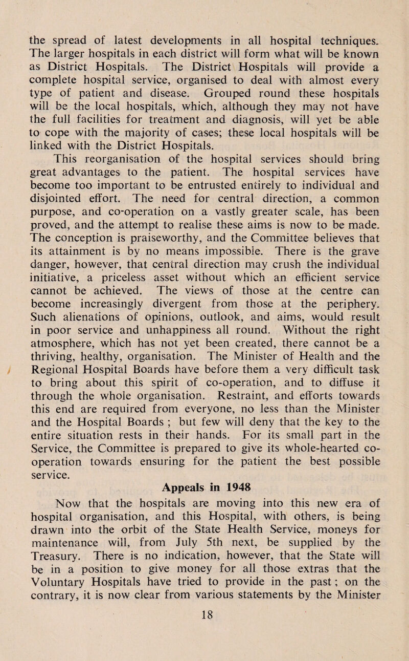 the spread of latest developments in all hospital techniques. The larger hospitals in each district will form what will be known as District Hospitals. The District Hospitals will provide a complete hospital service, organised to deal with almost every type of patient and disease. Grouped round these hospitals will be the local hospitals, which, although they may not have the full facilities for treatment and diagnosis, will yet be able to cope with the majority of cases; these local hospitals will be linked with the District Hospitals. This reorganisation of the hospital services should bring great advantages to the patient. The hospital services have become too important to be entrusted entirely to individual and disjointed effort. The need for central direction, a common purpose, and co-operation on a vastly greater scale, has been proved, and the attempt to realise these aims is now to be made. The conception is praiseworthy, and the Committee believes that its attainment is by no means impossible. There is the grave danger, however, that central direction may crush the individual initiative, a priceless asset without which an efficient service cannot be achieved. The views of those at the centre can become increasingly divergent from those at the periphery. Such alienations of opinions, outlook, and aims, would result in poor service and unhappiness all round. Without the right atmosphere, which has not yet been created, there cannot be a thriving, healthy, organisation. The Minister of Health and the Regional Hospital Boards have before them a very difficult task to bring about this spirit of co-operation, and to diffuse it through the whole organisation. Restraint, and efforts towards this end are required from everyone, no less than the Minister and the Hospital Boards ; but few will deny that the key to the entire situation rests in their hands. For its small part in the Service, the Committee is prepared to give its whole-hearted co¬ operation towards ensuring for the patient the best possible service. Appeals in 1948 Now that the hospitals are moving into this new era of hospital organisation, and this Hospital, with others, is being drawn into the orbit of the State Health Service, moneys for maintenance will, from July 5th next, be supplied by the Treasury. There is no indication, however, that the State will be in a position to give money for all those extras that the Voluntary Hospitals have tried to provide in the past; on the contrary, it is now clear from various statements by the Minister