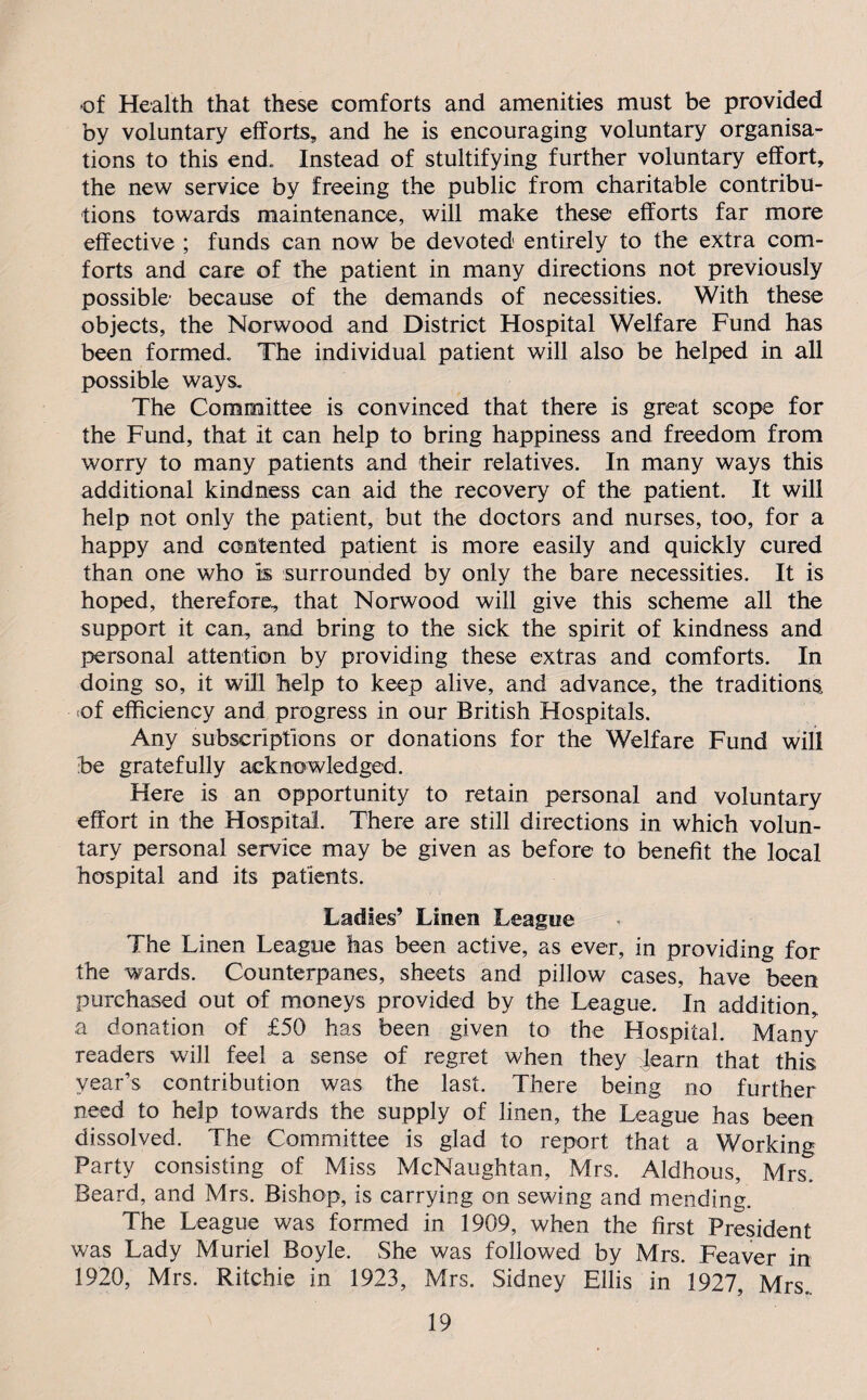 •of Health that these comforts and amenities must be provided by voluntary efforts, and he is encouraging voluntary organisa¬ tions to this end. Instead of stultifying further voluntary effort, the new service by freeing the public from charitable contribu¬ tions towards maintenance, will make these efforts far more effective ; funds can now be devoted entirely to the extra com¬ forts and care of the patient in many directions not previously possible because of the demands of necessities. With these objects, the Norwood and District Hospital Welfare Fund has been formed. The individual patient will also be helped in all possible ways. The Committee is convinced that there is great scope for the Fund, that it can help to bring happiness and freedom from worry to many patients and their relatives. In many ways this additional kindness can aid the recovery of the patient. It will help not only the patient, but the doctors and nurses, too, for a happy and contented patient is more easily and quickly cured than one who is surrounded by only the bare necessities. It is hoped, therefore, that Norwood will give this scheme all the support it can, and bring to the sick the spirit of kindness and personal attention by providing these extras and comforts. In doing so, it will help to keep alive, and advance, the traditions ■of efficiency and progress in our British Hospitals. Any subscriptions or donations for the Welfare Fund will be gratefully acknowledged. Here is an opportunity to retain personal and voluntary effort in the Hospital. There are still directions in which volun¬ tary personal service may be given as before to benefit the local hospital and its patients. Ladies’ Linen League The Linen League has been active, as ever, in providing for the wards. Counterpanes, sheets and pillow cases, have been purchased out of moneys provided by the League. In addition, a donation of £50 has been given to the Hospital. Many readers will feel a sense of regret when they learn that this year’s contribution was the last. There being no further need to help towards the supply of linen, the League has been dissolved. The Committee is glad to report that a Working Party consisting of Miss McNaughtan, Mrs. Aldhous, Mrs. Beard, and Mrs. Bishop, is carrying on sewing and mending. The League was formed in 1909, when the first President was Lady Muriel Boyle. She was followed by Mrs. Feaver in 1920, Mrs. Ritchie in 1923, Mrs. Sidney Ellis in 1927, Mrs.