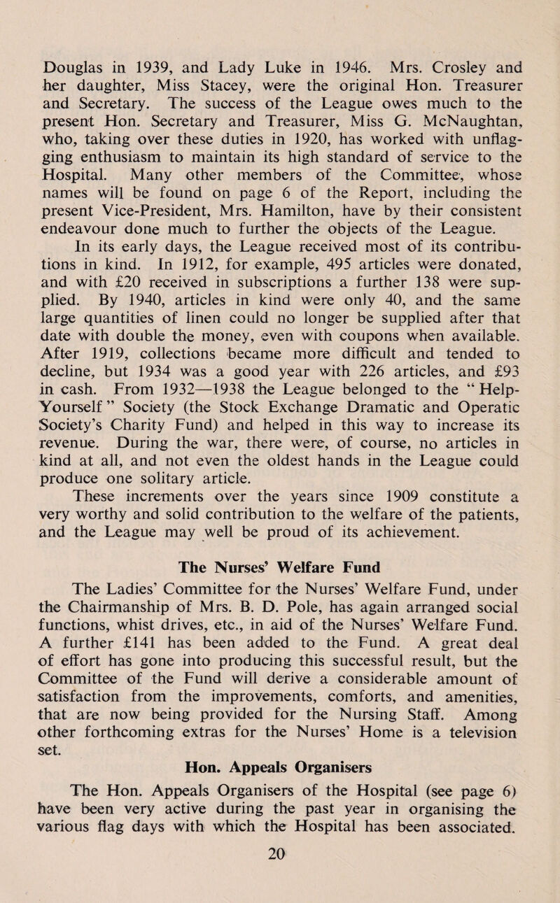 Douglas in 1939, and Lady Luke in 1946. Mrs. Crosley and her daughter. Miss Stacey, were the original Hon. Treasurer and Secretary. The success of the League owes much to the present Hon. Secretary and Treasurer, Miss G. McNaughtan, who, taking over these duties in 1920, has worked with unflag¬ ging enthusiasm to maintain its high standard of service to the Hospital. Many other members of the Committee, whose names will be found on page 6 of the Report, including the present Vice-President, Mrs. Hamilton, have by their consistent endeavour done much to further the objects of the League. In its early days, the League received most of its contribu¬ tions in kind. In 1912, for example, 495 articles were donated, and with £20 received in subscriptions a further 138 were sup¬ plied. By 1940, articles in kind were only 40, and the same large quantities of linen could no longer be supplied after that date with double the money, even with coupons when available. After 1919, collections became more difficult and tended to decline, but 1934 was a good year with 226 articles, and £93 in cash. From 1932—1938 the League belonged to the “ Help- Yourself ” Society (the Stock Exchange Dramatic and Operatic Society’s Charity Fund) and helped in this way to increase its revenue. During the war, there were, of course, no articles in kind at all, and not even the oldest hands in the League could produce one solitary article. These increments over the years since 1909 constitute a very worthy and solid contribution to the welfare of the patients, and the League may well be proud of its achievement. The Nurses5 Welfare Fund The Ladies’ Committee for the Nurses’ Welfare Fund, under the Chairmanship of Mrs. B. D. Pole, has again arranged social functions, whist drives, etc., in aid of the Nurses’ Welfare Fund. A further £141 has been added to the Fund. A great deal of effort has gone into producing this successful result, but the Committee of the Fund will derive a considerable amount of satisfaction from the improvements, comforts, and amenities, that are now being provided for the Nursing Staff. Among other forthcoming extras for the Nurses’ Home is a television set. Hon. Appeals Organisers The Hon. Appeals Organisers of the Hospital (see page 6) have been very active during the past year in organising the various flag days with which the Hospital has been associated.