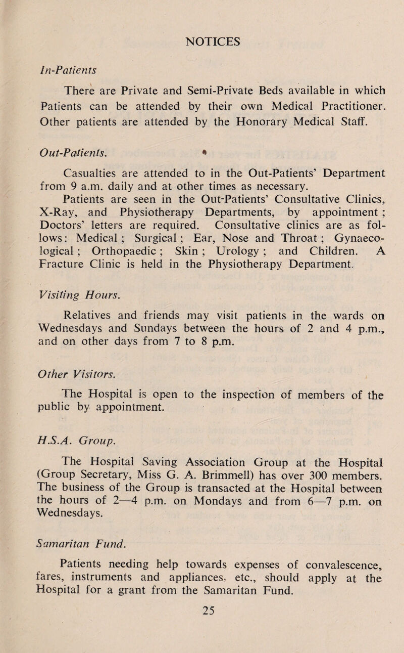 NOTICES In-Patients There are Private and Semi-Private Beds available in which Patients can be attended by their own Medical Practitioner. Other patients are attended by the Honorary Medical Staff. Out-Patients. * Casualties are attended to in the Out-Patients’ Department from 9 a.m. daily and at other times as necessary. Patients are seen in the Out-Patients’ Consultative Clinics, X-Ray, and Physiotherapy Departments, by appointment ; Doctors’ letters are required. Consultative clinics are as fol¬ lows : Medical ; Surgical ; Ear, Nose and Throat ; Gynaeco¬ logical ; Orthopaedic; Skin ; Urology ; and Children. A Fracture Clinic is held in the Physiotherapy Department, Visiting Hours. Relatives and friends may visit patients in the wards on Wednesdays and Sundays between the hours of 2 and 4 p.m., and on other days from 7 to 8 p.m. Other Visitors. The Hospital is open to the inspection of members of the public by appointment. H.S.A. Group. The Hospital Saving Association Group at the Hospital (Group Secretary, Miss G. A. Brimmell) has over 300 members. The business of the Group is transacted at the Hospital between the hours of 2—4 p.m. on Mondays and from 6—7 p.m. on Wednesdays. Samaritan Fund. Patients needing help towards expenses of convalescence, fares, instruments and appliances, etc., should apply at the Hospital for a grant from the Samaritan Fund.