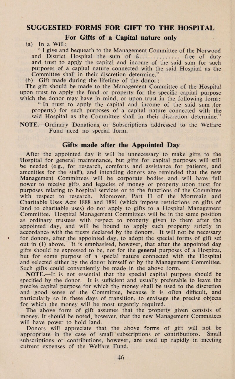 SUGGESTED FORMS FOR GIFT TO THE HOSPITAL For Gifts of a Capital nature only (a) In a Will: “ I give and bequeath to the Management Committee of the Norwood and District Hospital the sum of £. free of duty and trust to apply the capital and income of the said sum for such purposes of a capital nature connected with the said Hospital as the Committee shall in their discretion determine.” (b) Gift made during the lifetime of the donor: The gift should be made to the Management Committee of the Hospital upon trust to apply the fund or property for the specific capital purpose which the donor may have in mind, or upon trust in the following form: “ In trust to apply the capital and income of the said sum (or property) for such purposes of a capital nature connected with the said Hospital as the Committee shall in their discretion determine.” NOTE.—Ordinary Donationsy or Subscriptions addressed to the Welfare Fund need no special form. Gifts made after the Appointed Day After the appointed day it will be unnecessary to make gifts to the Hospital for general maintenance, but gifts for capital purposes will still be needed (e.g., for research, comforts and assistance for patients, and amenities for the staff), and intending donors are reminded that the new Management Committees will be corporate bodies and will have full power to receive gifts and legacies of money or property upon trust for purposes relating to hospital services or to the functions of the Committee with respect to research. Moreover, Part II of the Mortmain and Charitable Uses Acts 1888 and 1891 (which impose restrictions on gifts of land to charitable uses) do not apply to gifts to a Hospital Management Committee. Hospital Management Committees will be in the same position as ordinary trustees with respect to oronerty given to them after the appointed day, and will be bound to apply such property strictly in accordance with the trusts declared by the donors. It will not be necessary for donors, after the appointed day, to adopt the special forms of gift set out in (1) above. It is emnhasised, however, that after the appointed day gifts should be expressed to be, not for the general purposes of a Hospital, but for some purpose of a special nature connected with the Hospital and selected either by the donor himself or by the Management Committee. Such gifts could conveniently be made in the above form. NOTE.—It is not essential that the special capital purpose should be specified by the donor. It is sufficient and usually preferable to leave the precise capital purpose for which the money shall be used to the discretion and good sense of the Committee, because it is often difficult, and particularly so in these days of transition, to envisage the precise objects for which the money will be most urgently required. The above form of gift assumes that the property given consists of money. It should be noted, however, that the new Management Committees will have power to hold land. Donors will appreciate that the above forms of gift will not be appropriate in the case of small subscriptions or contributions. Small subscriptions or contributions, however, are used up rapidly in meeting current expenses of the Welfare Fund.