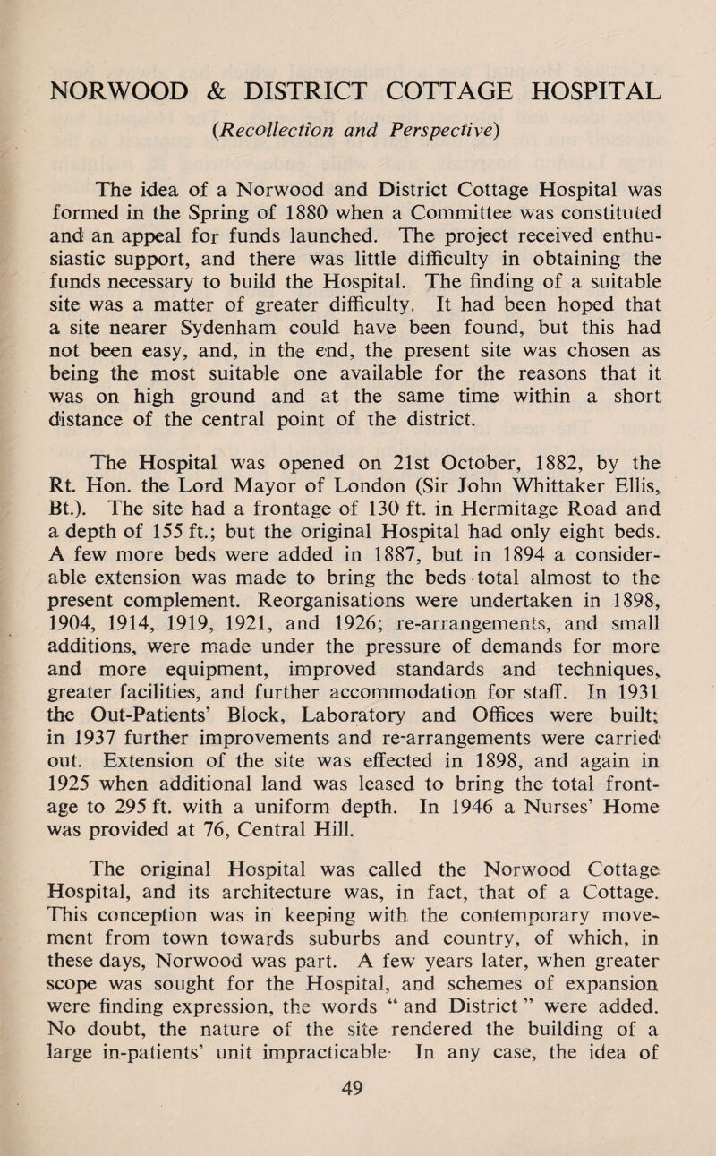 NORWOOD & DISTRICT COTTAGE HOSPITAL {Recollection and Perspective) The idea of a Norwood and District Cottage Hospital was formed in the Spring of 1880 when a Committee was constituted and an appeal for funds launched. The project received enthu¬ siastic support, and there was little difficulty in obtaining the funds necessary to build the Hospital. The finding of a suitable site was a matter of greater difficulty. It had been hoped that a site nearer Sydenham could have been found, but this had not been easy, and, in the end, the present site was chosen as being the most suitable one available for the reasons that it was on high ground and at the same time within a short distance of the central point of the district. The Hospital was opened on 21st October, 1882, by the Rt. Hon. the Lord Mayor of London (Sir John Whittaker Ellis, Bt.). The site had a frontage of 130 ft. in Hermitage Road and a depth of 155 ft.; but the original Hospital had only eight beds. A few more beds were added in 1887, but in 1894 a consider¬ able extension was made to bring the beds total almost to the present complement. Reorganisations were undertaken in 1898, 1904, 1914, 1919, 1921, and 1926; re-arrangements, and small additions, were made under the pressure of demands for more and more equipment, improved standards and techniques, greater facilities, and further accommodation for staff. In 1931 the Out-Patients’ Block, Laboratory and Offices were built; in 1937 further improvements and re-arrangements were carried out. Extension of the site was effected in 1898, and again in 1925 when additional land was leased to bring the total front¬ age to 295 ft. with a uniform depth. In 1946 a Nurses’ Home was provided at 76, Central Hill. The original Hospital was called the Norwood Cottage Hospital, and its architecture was, in fact, that of a Cottage. This conception was in keeping with the contemporary move¬ ment from town towards suburbs and country, of which, in these days, Norwood was part. A few years later, when greater scope was sought for the Hospital, and schemes of expansion were finding expression, the words “ and District ” were added. No doubt, the nature of the site rendered the building of a large in-patients’ unit impracticable- In any case, the idea of