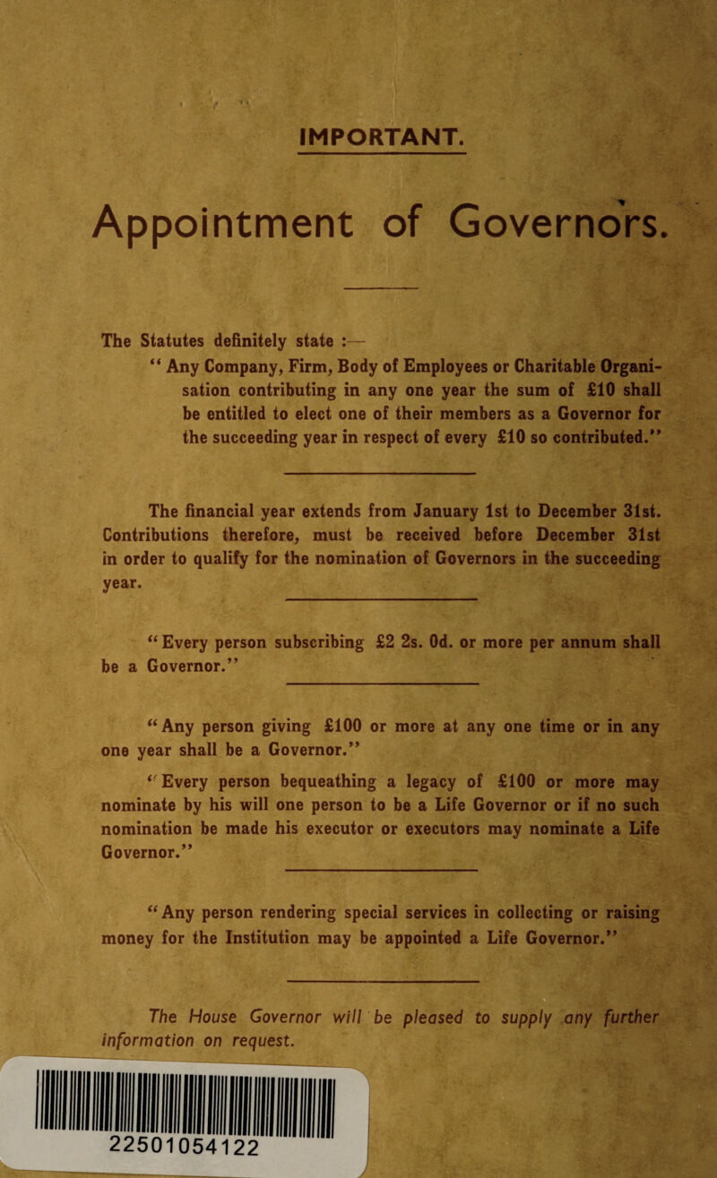 IMPORTANT. Appointment of Governors. The Statutes definitely state :— “ Any Company, Firm, Body o! Employees or Charitable Organi¬ sation contributing in any one year the sum of £10 shall be entitled to elect one of their members as a Governor for the succeeding year in respect of every £10 so contributed/' The financial year extends from January 1st to December 31st. Contributions therefore, must be received before December 31st in order to qualify for the nomination of Governors in the succeeding year. “ Every person subscribing £2 2s. Od. or more per annum shall be a Governor.” “Any person giving £100 or more at any one time or in any one year shall be a Governor.” “Every person bequeathing a legacy of £100 or more may nominate by his will one person to be a Life Governor or if no such nomination be made his executor or executors may nominate a Life Governor.” “Any person rendering special services in collecting or raising money for the Institution may be appointed a Life Governor.” The House Governor will be pleased to supply any further information on request.