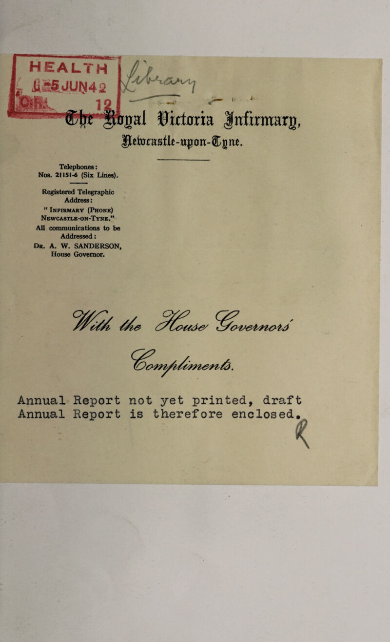 health M5JUN42 1 s, *u; rpl Hictoria fnfirmarg, IteforastU-ujnm-Cgiu. Telephones: Nos. 21151-6 (Six Lines). Registered Telegraphic Address: “ Infirmary (Phone) Newcastle-on-Tyne.” All communications to be Addressed: Da. A. W. SANDERSON, House Governor. Annual Report not yet printed, draft Annual Report is therefore enclosed.