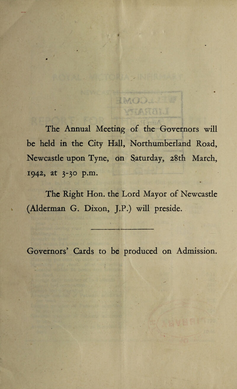 The Annual Meeting of the Governors will be held in the City Hall, Northumberland Road, Newcastle upon Tyne, on Saturday, 28th March, 1942, at 3-30 p.m. The Right Hon. the Lord Mayor of Newcastle (Alderman G. Dixon, J.P.) will preside. Governors’ Cards to be produced on Admission.