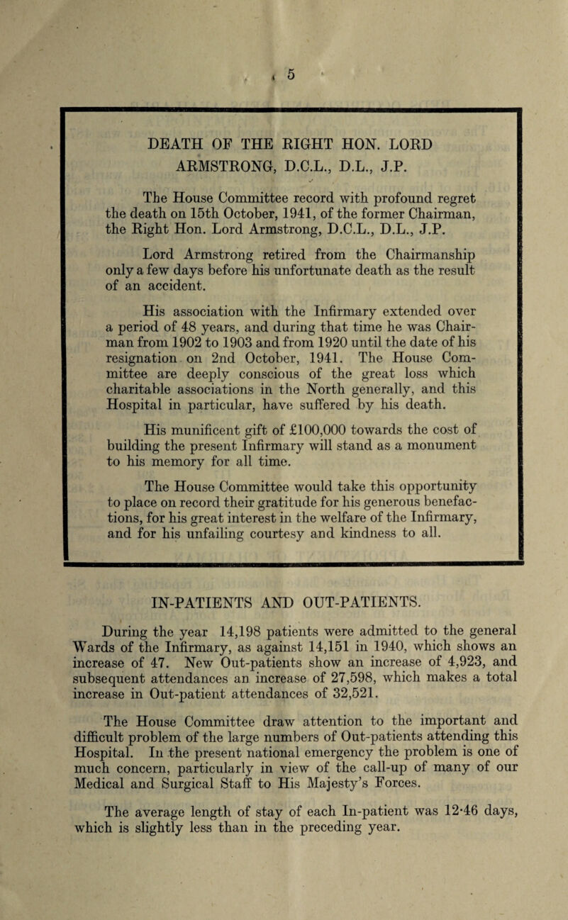 4 DEATH OF THE RIGHT HON. LORD ARMSTRONG, D.C.L., D.L., J.P. The House Committee record with profound regret the death on 15th October, 1941, of the former Chairman, the Right Hon. Lord Armstrong, D.C.L., D.L., J.P. Lord Armstrong retired from the Chairmanship only a few days before his unfortunate death as the result of an accident. His association with the Infirmary extended over a period of 48 years, and during that time he was Chair¬ man from 1902 to 1903 and from 1920 until the date of his resignation on 2nd October, 1941. The House Com¬ mittee are deeply conscious of the great loss which charitable associations in the North generally, and this Hospital in particular, have suffered by his death. His munificent gift of £100,000 towards the cost of building the present Infirmary will stand as a monument to his memory for all time. The House Committee would take this opportunity to place on record their gratitude for his generous benefac¬ tions, for his great interest in the welfare of the Infirmary, and for his unfailing courtesy and kindness to all. IN-PATIENTS AND OUT-PATIENTS. During the year 14,198 patients were admitted to the general Wards of the Infirmary, as against 14,151 in 1940, which shows an increase of 47. New Out-patients show an increase of 4,923, and subsequent attendances an increase of 27,598, which makes a total increase in Out-patient attendances of 32,521. The House Committee draw attention to the important and difficult problem of the large numbers of Out-patients attending this Hospital. In the present national emergency the problem is one of much concern, particularly in view of the call-up of many of our Medical and Surgical Staff to His Majesty’s Forces. The average length of stay of each In-patient was 12-46 days, which is slightly less than in the preceding year.