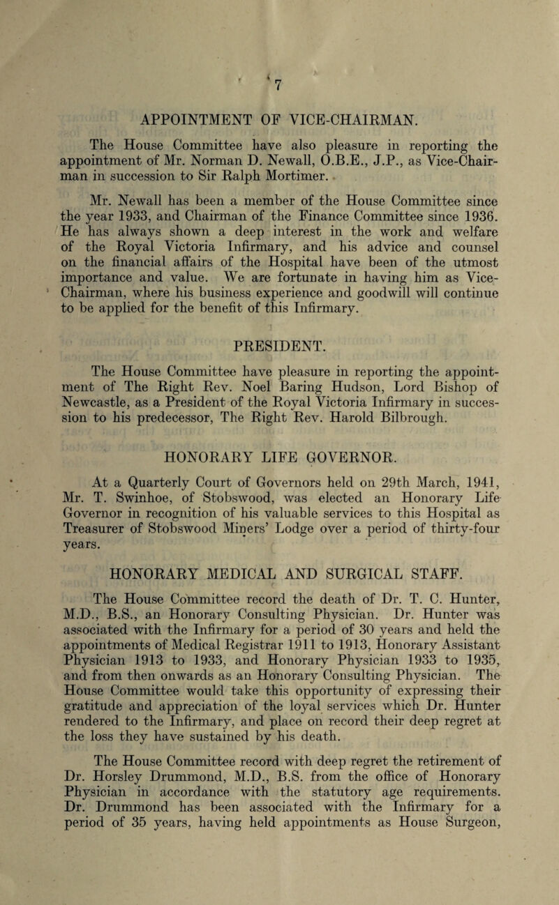 ‘7 APPOINTMENT OF VICE-CHAIRMAN. The House Committee have also pleasure in reporting the appointment of Mr. Norman D. Newall, O.B.E., J.P., as Vice-Chair¬ man in succession to Sir Ralph Mortimer. Mr. Newall has been a member of the House Committee since the year 1933, and Chairman of the Finance Committee since 1936. He has always shown a deep interest in the work and welfare of the Royal Victoria Infirmary, and his advice and counsel on the financial affairs of the Hospital have been of the utmost importance and value. We are fortunate in having him as Vice- Chairman, where his business experience and goodwill will continue to be applied for the benefit of this Infirmary. PRESIDENT. The House Committee have pleasure in reporting the appoint¬ ment of The Right Rev. Noel Baring Hudson, Lord Bishop of Newcastle, as a President of the Royal Victoria Infirmary in succes¬ sion to his predecessor, The Right Rev. Harold Bilbrough. HONORARY LIFE GOVERNOR. At a Quarterly Court of Governors held on 29th March, 1941, Mr. T. Swinhoe, of Stobswood, was elected an Honorary Life Governor in recognition of his valuable services to this Hospital as Treasurer of Stobswood Miners’ Lodge over a period of thirty-four years. HONORARY MEDICAL AND SURGICAL STAFF. The House Committee record the death of Dr. T. C. Hunter, M.D., B.S., an Honorary Consulting Physician. Dr. Hunter was associated with the Infirmary for a period of 30 years and held the appointments of Medical Registrar 1911 to 1913, Honorary Assistant Physician 1913 to 1933, and Honorary Physician 1933 to 1935, and from then onwards as an Honorary Consulting Physician. The House Committee would take this opportunity of expressing their gratitude and appreciation of the loyal services which Dr. Hunter rendered to the Infirmary, and place on record their deep regret at the loss they have sustained by his death. The House Committee record with deep regret the retirement of Dr. Horsley Drummond, M.D., B.S. from the office of Honorary Physician in accordance with the statutory age requirements. Dr. Drummond has been associated with the Infirmary for a period of 35 years, having held appointments as House Surgeon,