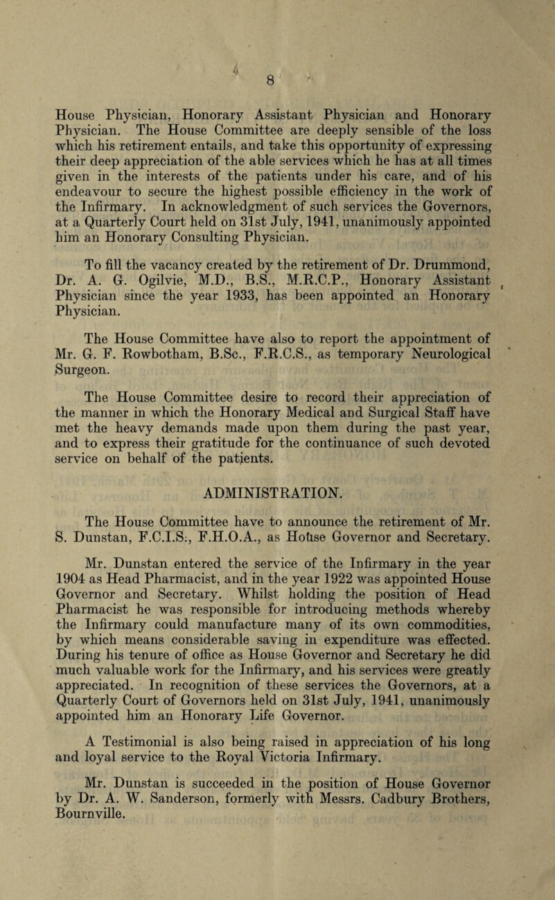 House Physician, Honorary Assistant Physician and Honorary Physician. The House Committee are deeply sensible of the loss which his retirement entails, and take this opportunity of expressing their deep appreciation of the able services which he has at all times given in the interests of the patients under his care, and of his endeavour to secure the highest possible efficiency in the work of the Infirmary. In acknowledgment of such services the Governors, at a Quarterly Court held on 31st July, 1941, unanimously appointed him an Honorary Consulting Physician. To fill the vacancy created by the retirement of Dr. Drummond, Dr. A. G. Ogilvie, M.D., B.S., M.R.C.P., Honorary Assistant Physician since the year 1933, has been appointed an Honorary Physician. The House Committee have also to report the appointment of Mr. G. F. Rowbotham, B.Sc., F.R.C.S., as temporary Neurological Surgeon. The House Committee desire to record their appreciation of the manner in which the Honorary Medical and Surgical Staff have met the heavy demands made upon them during the past year, and to express their gratitude for the continuance of such devoted service on behalf of the patients. ADMINISTRATION. The House Committee have to announce the retirement of Mr. S. Dunstan, F.C.I.S:, F.H.O.A., as Hohse Governor and Secretary. Mr. Dunstan entered the service of the Infirmary in the year 1904 as Head Pharmacist, and in the year 1922 was appointed House Governor and Secretary. Whilst holding the position of Head Pharmacist he was responsible for introducing methods whereby the Infirmary could manufacture many of its own commodities, by which means considerable saving in expenditure was effected. During his tenure of office as House Governor and Secretary he did much valuable work for the Infirmary, and his services were greatly appreciated. In recognition of these services the Governors, at a Quarterly Court of Governors held on 31st July, 1941, unanimously appointed him an Honorary Life Governor. A Testimonial is also being raised in appreciation of his long and loyal service to the Royal Victoria Infirmary. Mr. Dunstan is succeeded in the position of House Governor by Dr. A. W. Sanderson, formerly with Messrs. Cadbury Brothers, Bournville.