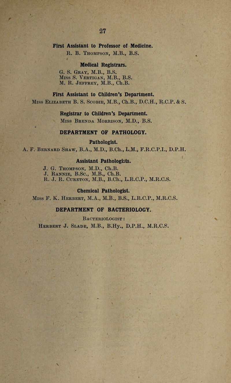 First Assistant to Professor of Medicine. R. B. Thompson, M.B., B.S. 4 ’■'V Medical Registrars. G. S. Gray, M.B., B.S. Miss S. Vertigan, M.B., B.S. M. R. Jeffrey, M.B., Ch.B. » _ First Assistant to Children’s Department. Miss Elizabeth B. S. Scobie, M.B., Ch.B., D.C.H., R.C.P. & S. Registrar to Children’s Department. Miss Brenda Morrison, M.D., B.S. DEPARTMENT OF PATHOLOGY. Pathologist. A. F. Bernard Shaw, B.A., M.D., B.Ch., L.M., F.R.C.P.I., D.P.H. Assistant Pathologists. J. G. Thompson, M.D., Ch.B. J. Rannie, B.Sc., M.B., Ch.B. R. J. R. Cureton, M.B., B.Ch., L.R.C.P., M.R.C.S. Chemical Pathologist. Miss F. K. Herbert, M.A., M.B., B.S., L.R.C.P., M.R.C.S. DEPARTMENT OF BACTERIOLOGY. Bacteriologist : \ Herbert J. Slade, M.B., B.Hy., D.P.H., M.R.C.S.