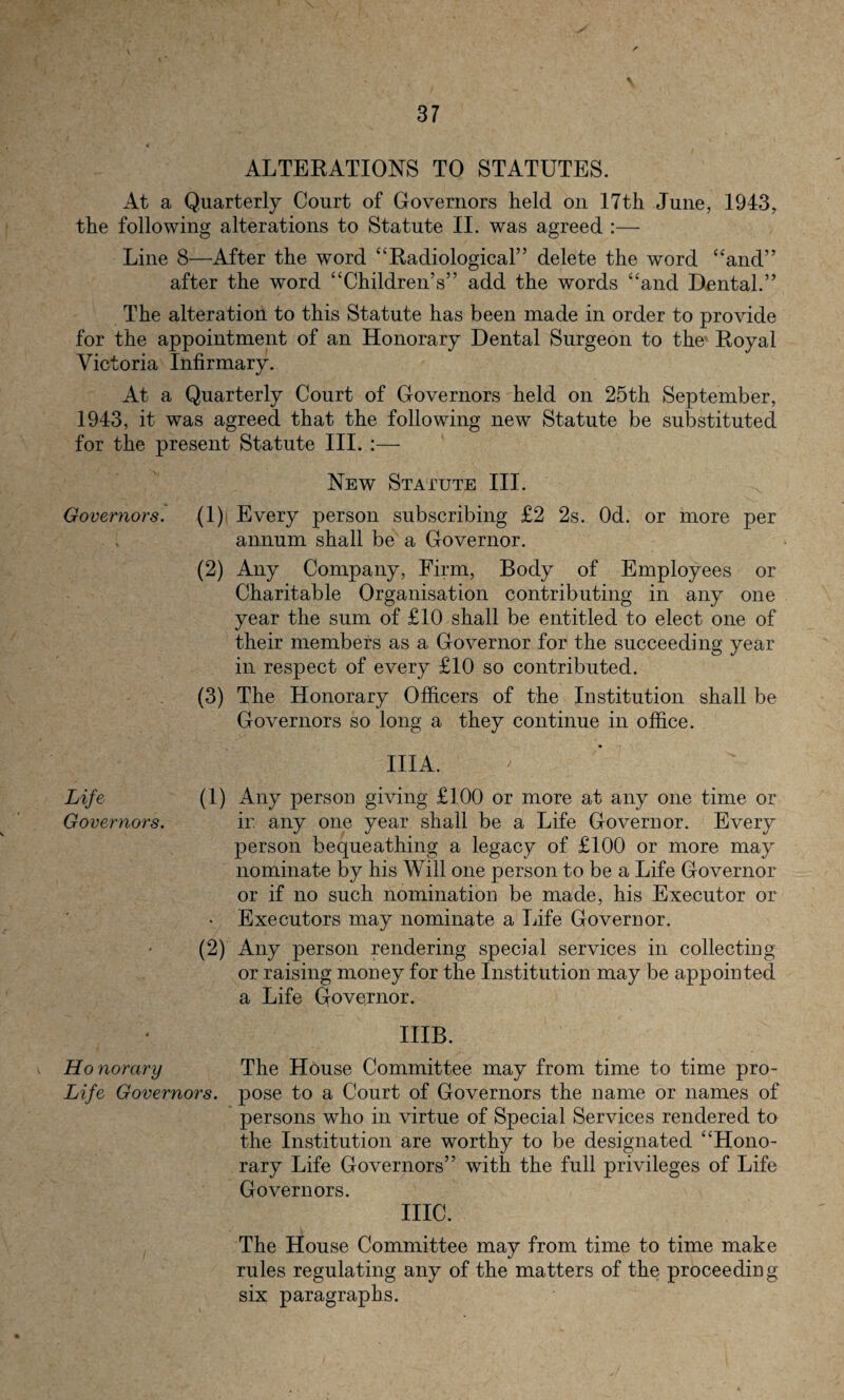 ALTERATIONS TO STATUTES. At a Quarterly Court of Governors held on 17th June, 1943, the following alterations to Statute II. was agreed :— Line 8—After the word “Radiological” delete the word “and” after the word “Children’s” add the words “and Dental.” The alteration to this Statute has been made in order to provide for the appointment of an Honorary Dental Surgeon to the Royal Victoria Infirmary. At a Quarterly Court of Governors held on 25th September, 1943, it was agreed that the following new Statute be substituted for the present Statute III. New Statute III. Governors. (l)j Every person subscribing £2 2s. Od. or more per annum shall be a Governor. (2) Any Company, Firm, Body of Employees or Charitable Organisation contributing in any one year the sum of £10 shall be entitled to elect one of their members as a Governor for the succeeding year in respect of every £10 so contributed. (3) The Honorary Officers of the Institution shall be Governors so long a they continue in office. IIIA. Life (1) Any person giving £100 or more at any one time or Governors. ir. any one year shall be a Life Governor. Every person bequeathing a legacy of £100 or more may nominate by his Will one person to be a Life Governor or if no such nomination be made, his Executor or • Executors may nominate a Life Governor. (2) Any person rendering special services in collecting or raising money for the Institution may be appointed a Life Governor. IIIB. Honorary The House Committee may from time to time pro- Life Governors, pose to a Court of Governors the name or names of persons who in virtue of Special Services rendered to the Institution are worthy to be designated “Hono¬ rary Life Governors” with the full privileges of Life Governors. me. The House Committee may from time to time make rules regulating any of the matters of the proceeding six paragraphs.