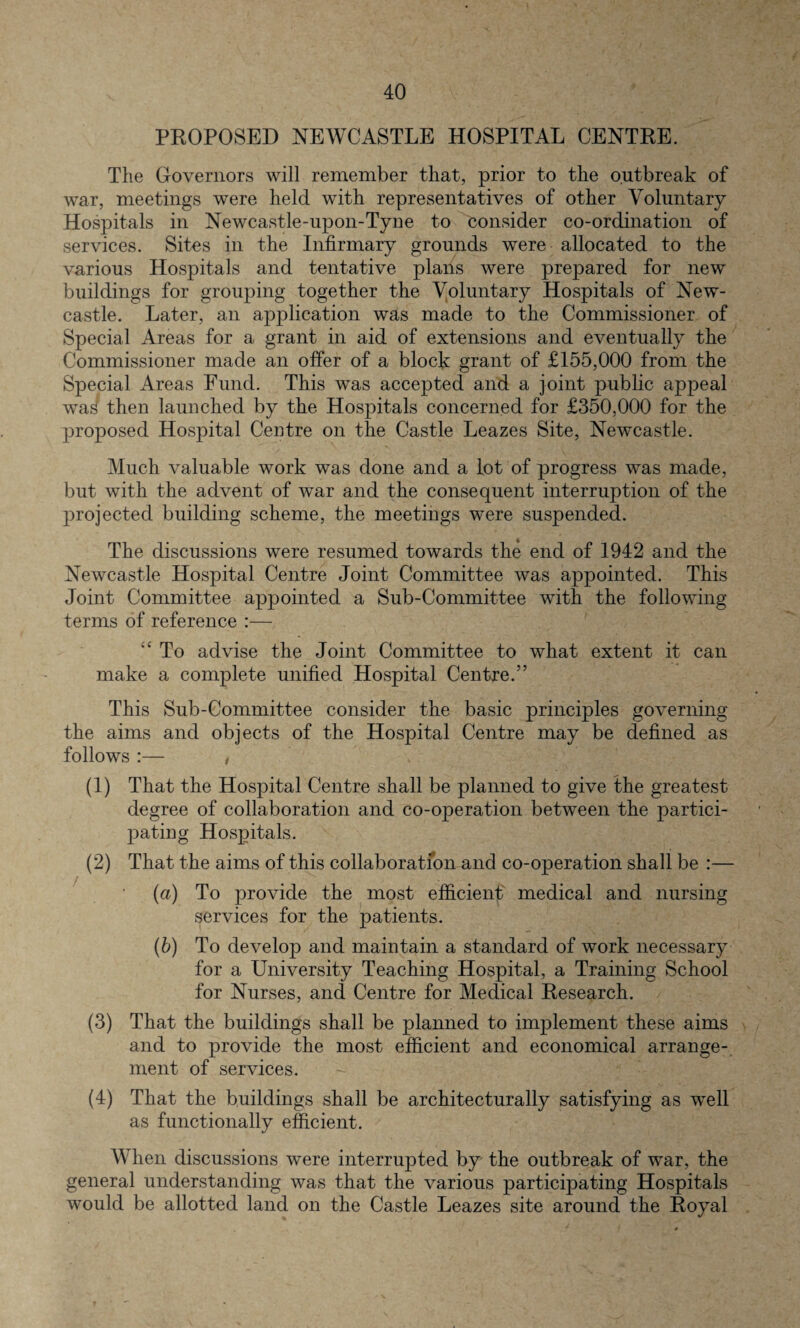 PROPOSED NEWCASTLE HOSPITAL CENTRE. The Governors will remember that, prior to the outbreak of war, meetings were held with representatives of other Voluntary Hospitals in Newcastle-upon-Tyne to consider co-ordination of services. Sites in the Infirmary grounds were allocated to the various Hospitals and tentative plans were prepared for new buildings for grouping together the Voluntary Hospitals of New¬ castle. Later, an application was made to the Commissioner of Special Areas for a grant in aid of extensions and eventually the Commissioner made an offer of a block grant of £155,000 from the Special Areas Fund. This was accepted and a joint public appeal was then launched by the Hospitals concerned for £350,000 for the proposed Hospital Centre on the Castle Leazes Site, Newcastle. Much valuable work was done and a lot of progress was made, but with the advent of war and the consequent interruption of the projected building scheme, the meetings were suspended. The discussions were resumed towards the end of 1942 and the Newcastle Hospital Centre Joint Committee was appointed. This Joint Committee appointed a Sub-Committee with the following terms of reference :— To advise the Joint Committee to what extent it can make a complete unified Hospital Centre.” This Sub-Committee consider the basic principles governing the aims and objects of the Hospital Centre may be defined as follows :— , (1) That the Hospital Centre shall be planned to give the greatest degree of collaboration and co-operation between the partici¬ pating Hospitals. (2) That the aims of this collaboration and co-operation shall be :— (a) To provide the most efficient medical and nursing services for the patients. (b) To develop and maintain a standard of work necessary for a University Teaching Hospital, a Training School for Nurses, and Centre for Medical Research. (3) That the buildings shall be planned to implement these aims and to provide the most efficient and economical arrange¬ ment of services. (4) That the buildings shall be architecturally satisfying as well as functionally efficient. When discussions were interrupted by the outbreak of war, the general understanding was that the various participating Hospitals would be allotted land on the Castle Leazes site around the Royal