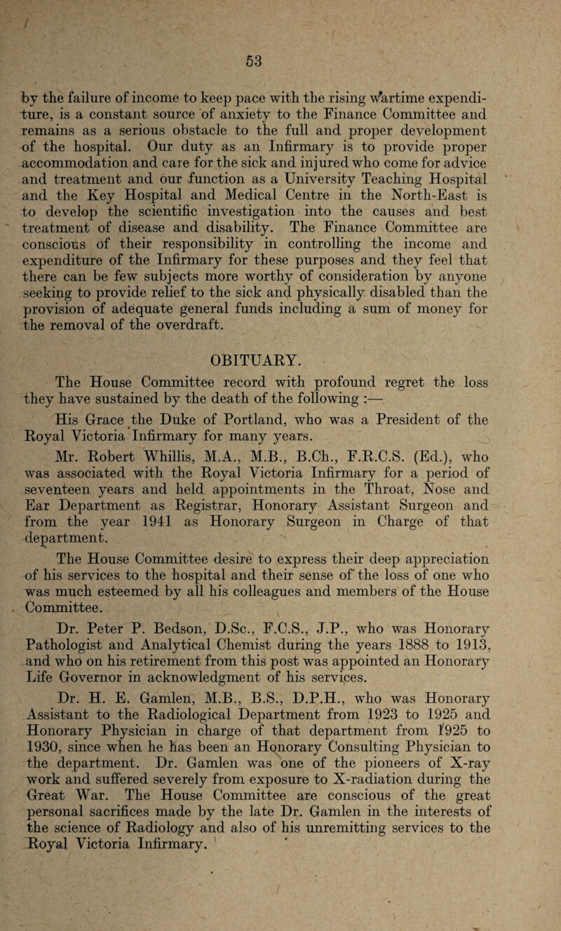 by the failure of income to keep pace with the rising Wartime expendi¬ ture, is a constant source of anxiety to the Finance Committee and remains as a serious obstacle to the full and proper development of the hospital. Our duty as an Infirmary is to provide proper accommodation and care for the sick and injured who come for advice and treatment and our function as a University Teaching Hospital and the Key Hospital and Medical Centre in the North-East is to develop the scientific investigation into the causes and best treatment of disease and disability. The Finance Committee are conscious of their responsibility in controlling the income and expenditure of the Infirmary for these purposes and they feel that there can be few subjects more worthy of consideration by anyone seeking to provide relief to the sick and physically disabled than the provision of adequate general funds including a sum of money for the removal of the overdraft. OBITUARY. The House Committee record with profound regret the loss they have sustained by the death of the following :— His Grace the Duke of Portland, who was a President of the Royal Victoria Infirmary for many years. Mr. Robert Whillis, M.A., M.B., B.Ch., F.R.C.S. (Ed.), who was associated with the Royal Victoria Infirmary for a period of seventeen years and held appointments in the Throat, Nose and Ear Department as Registrar, Honorary Assistant Surgeon and from the year 1941 as Honorary Surgeon in Charge of that department. The House Committee desire to express their deep appreciation of his services to the hospital and their sense of the loss of one who was much esteemed by all his colleagues and members of the House Committee. Dr. Peter P. Bedson, D.Sc., F.C.S., J.P., who was Honorary Pathologist and Analytical Chemist during the years 1888 to 1913, and who on his retirement from this post was appointed an Honorary Life Governor in acknowledgment of his services. Dr. H. E. Gamlen, M.B., B.S., D.P.H., who was Honorary Assistant to the Radiological Department from 1923 to 1925 and Honorary Physician in charge of that department from 1925 to 1930, since when he has been an Honorary Consulting Physician to the department. Dr. Gamlen was one of the pioneers of X-ray work and suffered severely from exposure to X-radiation during the Great War. The House Committee are conscious of the great personal sacrifices made by the late Dr. Gamlen in the interests of the science of Radiology and also of his unremitting services to the Royal Victoria Infirmary.