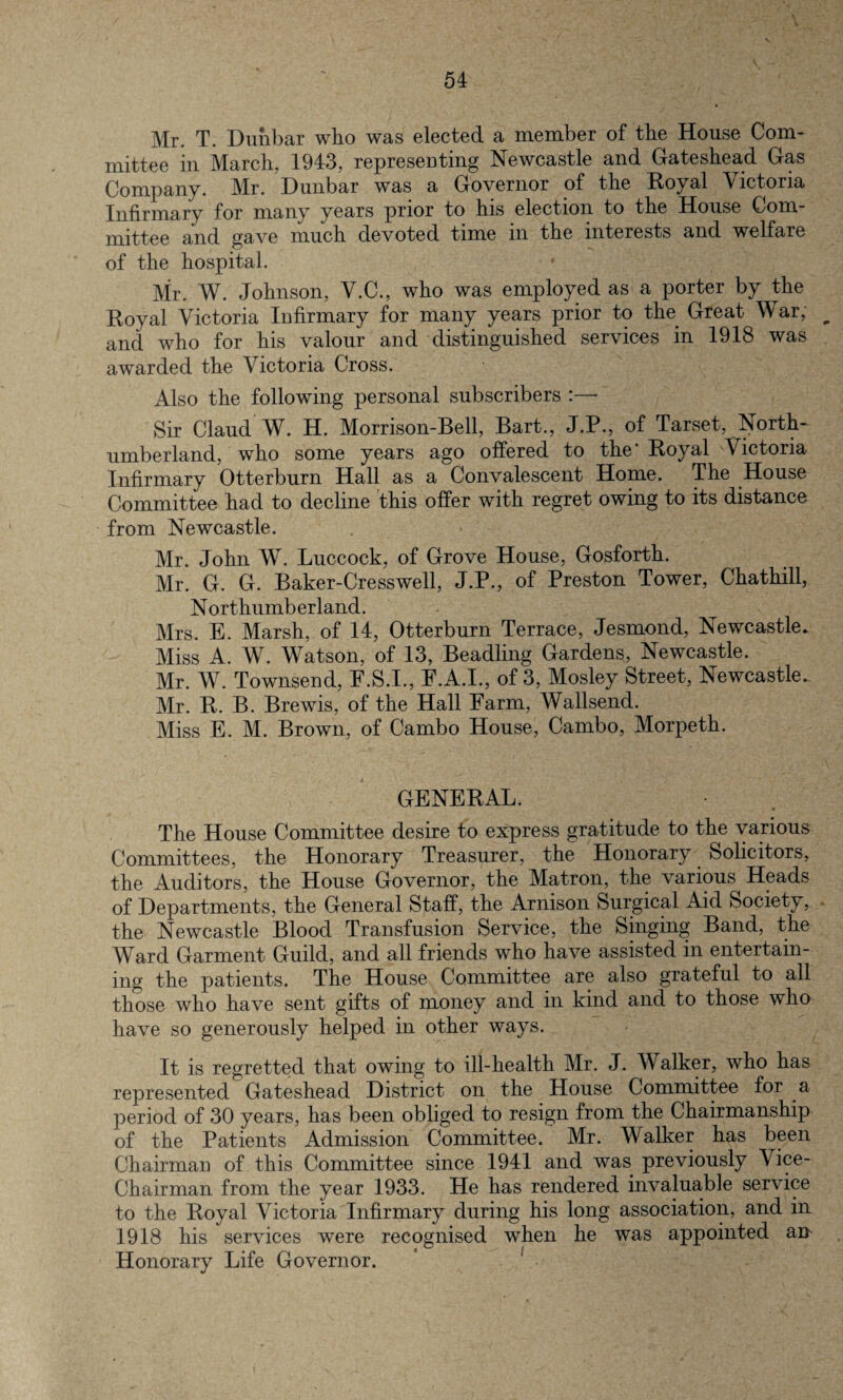 Mr. T. Dunbar who was elected a member of the House Com¬ mittee in March, 1943, representing Newcastle and Gateshead Gas Company. Mr. Dunbar was a Governor of the Royal Victoria Infirmary for many years prior to his election to the House Com¬ mittee and gave much devoted time in the interests and welfare of the hospital. • Mr. W. Johnson, V.C., who was employed as a porter by the Royal Victoria Infirmary for many years prior to the Great War, ^ and who for his valour and distinguished services in 1918 was awarded the Victoria Cross. Also the following personal subscribers :— Sir Claud W. H. Morrison-Bell, Bart., J.P., of Tarset, North* umberland, who some years ago offered to the' Royal Victoria Infirmary Otterburn Hall as a Convalescent Home. The House Committee had to decline this offer with regret owing to its distance from Newcastle. Mr. John W. Luccock, of Grove House, Gosforth. Mr. G. G. Baker-Cresswell, J.P., of Preston Tower, Chathill, Northumberland. Mrs. E. Marsh, of 14, Otterburn Terrace, Jesmond, Newcastle. Miss A. W. Watson, of 13, Beadling Gardens, Newcastle. Mr. W. Townsend, F.S.I., E.A.I., of 3, Mosley Street, Newcastle.. Mr. R. B. Brewis, of the Hall Farm, Wallsend. Miss E. M. Brown, of Cambo House, Cambo, Morpeth. GENERAL. The House Committee desire to express gratitude to the various Committees, the Honorary Treasurer, the Honorary Solicitors, the Auditors, the House Governor, the Matron, the various Heads of Departments, the General Staff, the Arnison Surgical Aid Society, the Newcastle Blood Transfusion Service, the Singing Band, the Ward Garment Guild, and all friends who have assisted in entertain¬ ing the patients. The House Committee are also grateful to all those who have sent gifts of money and in kind and to those who have so generously helped in other ways. It is regretted that owing to ill-health Mr. J. Walker, who has represented Gateshead District on the House Committee for a period of 30 years, has been obliged to resign from the Chairmanship of the Patients Admission Committee. Mr. Walker has been Chairman of this Committee since 1941 and was previously Wee- Chairman from the year 1933. He has rendered invaluable service to the Royal Victoria Infirmary during his long association, and in 1918 his services were recognised when he was appointed an Honorary Life Governor.