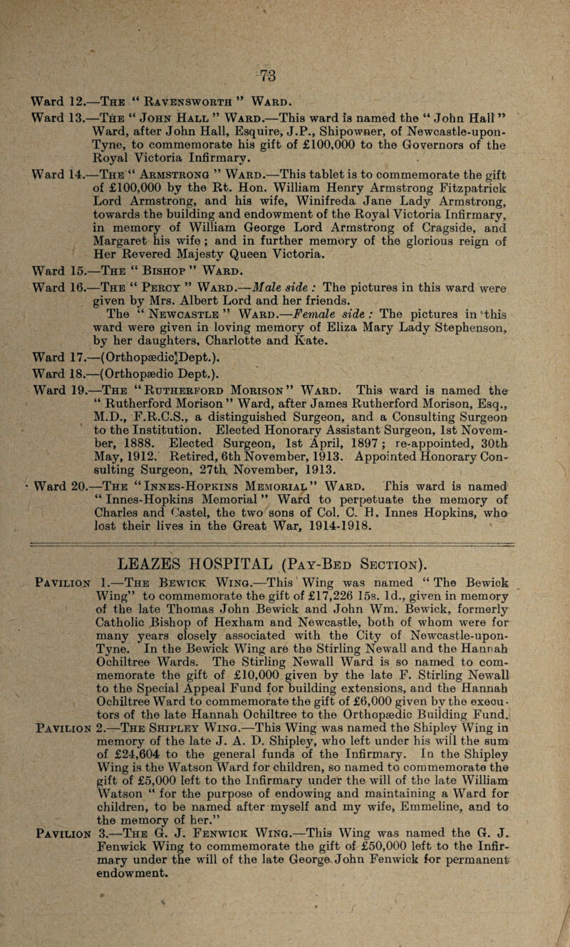 Ward 12.—The “ Ravensworth ” Ward. Ward 13.—The “ John Hall ” Ward.—This ward is named the “ John Hall ” Ward, after John Hall, Esquire, J.P., Shipowner, of Newcastle-upon- Tyne, to commemorate his gift of £100,000 to the Governors of the Royal Victoria Infirmary. Ward 14.—The “ Armstrong ” Ward.—This tablet is to commemorate the gift of £100,000 by the Rt. Hon. William Henry Armstrong Fitzpatrick Lord Armstrong, and his wife, Winifreda Jane Lady Armstrong, towards the building and endowment of the Royal Victoria Infirmary, in memory of William George Lord Armstrong of Cragside, and Margaret his wife ; and in further memory of the glorious reign of Her Revered Majesty Queen Victoria. Ward 15.—The “ Bishop ” Ward. Ward 16.—The “ Percy ” Ward.—Male side : The pictures in this ward were given by Mrs. Albert Lord and her friends. The “ Newcastle ” Ward.—Female side : The pictures in this ward were given in loving memory of Eliza Mary Lady Stephenson, by her daughters, Charlotte and Kate. Ward 17.—(Orthopsedic^Dept.). Ward 18.—(Orthopsedio Dept.). Ward 19.—The “Rutherford Morison” Ward. This ward is named the “ Rutherford Morison ” Ward, after James Rutherford Morison, Esq., M.D., F.R.C.S., a distinguished Surgeon, and a Consulting Surgeon to the Institution. Elected Honorary Assistant Surgeon, 1st Novem¬ ber, 1888. Elected Surgeon, 1st April, 1897 ; re-appointed, 30th May, 1912. Retired, 6th November, 1913. Appointed Honorary Con¬ sulting Surgeon, 27th, November, 1913. Ward 20.—The “Innes-Hopkins Memorial” Ward. This ward is named “ Innes-Hopkins Memorial ” Ward to perpetuate the memory of Charles and Castel, the two sons of Col. C. H. Innes Hopkins, who lost their lives in the Great War, 1914-1918. LEAZES HOSPITAL (Pay-Bed Section). Pavilion 1.—The Bewick Wing.—This Wing was named “The Bewiok Wing” to commemorate the gift of £17,226 15s. Id., given in memory of the late Thomas John Bewick and John Wm, Bewick, formerly Catholic Bishop of Hexham and Newcastle, both of whom were for many years closely associated with the City of Newcastle-upon- Tyne. In the Bewick Wing are the Stirling Newall and the Hannah Ochiltree Wards. The Stirling Newall Ward is so named to com¬ memorate the gift of £10,000 given by the late F. Stirling Newall to the Special Appeal Fund for building extensions, and the Hannah Ochiltree Ward to commemorate the gift of £6,000 given by the exeou- tors of the late Hannah Ochiltree to the Orthopaedic Building Fund. Pavilion 2.—The Shipley Wing.—This Wing was named the Shipley Wing in memory of the late J. A. D. Shipley, who left under his will the sum of £24,604 to the general funds of the Infirmary. In the Shipley Wing is the Watson Ward for children, so named to commemorate the gift of £5,000 left to the Infirmary under the will of the late William Watson “ for the purpose of endowing and maintaining a Ward for children, to be named after myself and my wife, Emmeline, and to the memory of her.” Pavilion 3.—The G. J. Fenwick Wing.—This Wing was named the G. J. Fenwick Wing to commemorate the gift of £50,000 left to the Infir¬ mary under the will of the late George John Fenwick for permanent endowment.