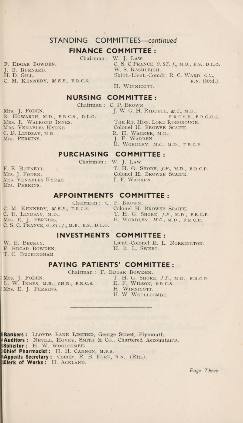 STAN Dl NG COMM ITTEES—continued FINANCE Chairman F. Edgar Bowden. J. B. Burnard. H. D. Gill. C. M. Kennedy, m.b.e., f.r.c.s. COMMITTEE : : W. J. Law. C. S. C.Prance, o. st. /., m.b., b.s., d.l.o. W. S. Rashleigh. Shipt.-Lieut.-Comdr. R. C. Ward, C.C., r.n. (Rtd.). H. Winnicott. NURSING Chairman : Mrs. J. Foden. R. HOWARTH, M.D., F.R.C.S., D.L.O. Mrs. L. Walrond Innes. Mrs. Venables Ivyrke C. D. Lindsay, m.d. Mrs. Perkins. COMMITTEE : C. P. Brown J. W. G. H. Riddell, m.C., m.d., f.r.c.s.e., f.r.c.o.g. The Rt. Hon. Lord Roborough, Colonel H. Browse Scaife. R. H. Wagner, m.d. J. F. Warren E. WORDLEY, M.C., M.D., F.R.C.P. PURCHASING COMMITTEE : E. E. Bennett. Mrs. J. Foden. Mrs. Venables Kyrke. Mrs. Perkins. Chairman: W. J. Law. T. H. G. Shore, J.p., m.d., f.r.c.p. Colonel H. Browse Scaife. J. F. Warren. APPOINTMENTS COMMITTEE: Chairman : C. C. M. Kennedy, m.b.e., f.r.c.s. C. D. Lindsay, m.d. Mrs. E. J. Perkins. C. S. C. Prance, o. st. /., m.b., b.s., d.l.o. INVESTMENTS W. E. Beckly. F. Edgar Bowden. T. C. Buckingham P. Brown. Colonel H. Browse Scaife. T. H. G. Shore, j.p., m.d., f.r.c.p. E. WORDLEY, M.C., M.D., F.R.C.P. COMMITTEE : Lieut.-Colonel R. L. Norrington. H. R. L. Sweet. PAYING PATIENTS* COMMITTEE: Chairman : F. Edgar Bowden. Mrs. J. Foden. T. H. G. Shore, j.p., m.d., f.r.c.p. L. W. Innes, m.b., ch.b., f.r.c.s. E. F. Wilson, f.r.c.s. Mrs. E. J. Perkins. H. Winnicott. H. W. WOOLLCOMBE. Bankers : Lloyds Bank Limited, George Street, Plymouth, ft Auditors : Nevill, Hovey, Smith & Co., Chartered Accountants. 'Solicitor : H. W. Woolcombe. Chief Pharmacist: H. H. Cannon, m.p.s. 'Appeals Secretary: Comdr. R. B. Ford, r.n., (Rtd.). Clerk of Works : H. Ackland. Page Three