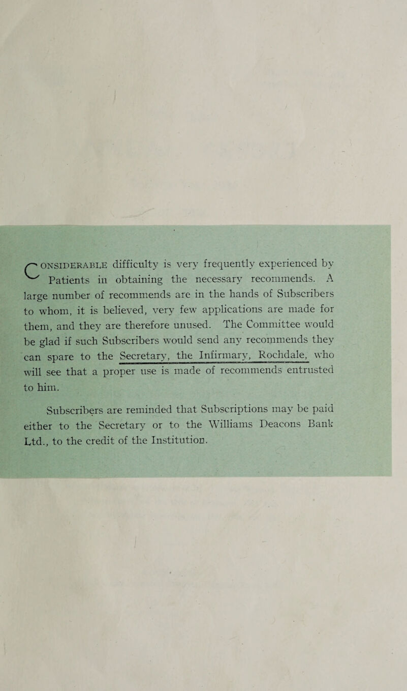 considerable difficulty is very frequently experienced by ^ Patients in obtaining the necessary recommends. A large number of recommends are in the hands of Subscribers to whom, it is believed, very few applications are made for them, and they are therefore unused. The Committee would be glad if such Subscribers would send any recommends they can spare to the Secretary, the Infirmary, Rochdale, who will see that a proper use is made of recommends entrusted to him. Subscribers are reminded that Subscriptions may be paid either to the Secretary or to the Williams Deacons Bank Ltd., to the credit of the Institution.