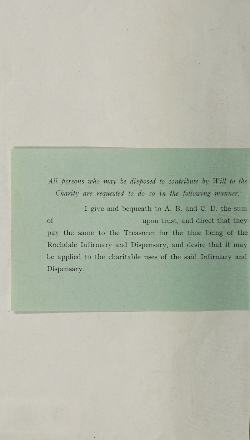 All persons who may be disposed to contribute by Will to the Charity are requested to do so in the following manner. I give and bequeath to A. B. and C. D. the sum of upon trust, and direct that they pay the same to the Treasurer for the time being of the Rochdale Infirmary and Dispensary, and desire that it may be applied to the charitable uses of the said Infirmary and Dispensary.