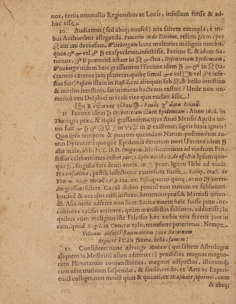 sd , M RENE A Drs nos, certis nonnullis Regionibus ac Locis, infeftum fuiffe &amp;c ad«— 1 bus Authoribus álleganda. Peuceris zm de Divinat, refert, pium y per. 52.aut ssz decurfum, W'itebergam hanc multoties malignis morbis, — | quos g'o- velo? D cxafperárintiinfeftàfle. Fecitne E. &amp; idem Sa. . fürnus» gj ti praterità eftate in $0 o-&amp;us , Dyfenteriam Epidemtam ,— | dVuebergaitidem heic graffantem ? Fecitne idem begin$t(ta- . | écamus cateros jam planctasquibg fimul c-e vel (7]6 vel g?e infe- ftus fuit) Peffem illam in Haffif; cui alioquin fub $2, &amp; bello inteftino : &amp; morbis inteftinis, fatinimicus hactenus exftitit ? Unde non if .— meíitó ceu Delphici oraculi vice quisexclat.áfit,! | ^ — dne AT PER idliasóc tíAeu Gy Aiuég xy' ua Aonua- . Tar FécimiéidemT Dy entzriam illam Epidemiam ; Anno 1616. in . qhurisgta praec. &amp; Hafia eraffantem;cujus Anni Menfis Aprilis ini- tio fuit o- Dg! V 2m vs2cin$ exiftente; fignis binis igneis? ' Quo ipío tempore &amp; pueriim quemdam Natum.pofrmodum au-- tein Dyfenterià quoque Epidemià denatum novi!Fecitne idem b alia mala, alibi? CL. D.D. Origanui Mathematicus ad viadrum Pro. — — feffor celeberrimusorefert part. e. Ephem erid.cs. de efedtie.Ypfum quo- qus P» ingulisfere denis annis LUE UX prac. Igneo Urbi ad viadr. Friaiófartine , peti infe&amp;tione exicofum fuiffe... Fallop. tra&amp;. de . Tbe. Ag. c Metall c.0.p.234. 21 Prfi quarto quog ; anno Dy'enteri- Ati graffari folere. Causà dubio procuFnon tantum ex füblunari- bus fed &amp; occulto coeli influxus Saturnino praf.&amp; Martiali oriun- . dà. Alia nutc adferre non licet: Satiusáutem heic fuifle puto;oc- - - Cültiores caüfas veriores , qtíàm marifeftas falfiores, adduxifle; In. duibus cüm nialignusifte Falcifer h&amp;c nobis otia fecerit. jurein. eum, quód Sugel.in Cometas tulit, tra nsferre poterimus ; Nempe , Vidimus: óbfttjch flamindntem fate Saunmum, : 055 arguere e Calo fuuera, bellas famem? — -20. Audiamus (fed absq; naufeà) tria falten exempla; € tfie as ^ Confiderec nune Affrologo- Medi ( quifaltem Aftrologig aliquem in Medicinà ufum admittet :) predicas magnasmapno- . -rum Planetarum conjundtiones , magnos adfpedus, iftorumd; - cum a£&amp;re trütinam fufpendat, &amp; facilé;crédo;ex Arteac Experi- — entià collige;non modó quot &amp; quanti;ex Miafraate fuperiori igi JM DEA ! es | ve 1
