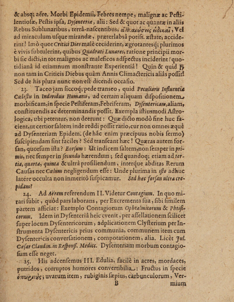 x [ , AS y as  SANSA ge lentiofz, Pellis ipfa, Dyfenterie , alii : Sed &amp; quot ac qüantz in aliis Rebus Sublunaribus ; terrá-nafcentibus; deudor eic dbixazi Vel ad miraculum n Casi d susdn wues accide- morbificam;in fpecie Peftiferam;Febriferam, Dyfentericam,aliams conftituendis ac determinandis poffit. t. Exempla iftiusmodi Aftro- logica; ubi petentur, nondeerunt: Quz dicto modó fine huc fa- fufcipiendam fint faciles? Séd tranfeanthac! Quaras autem for- s] nec femper in fecundis herendum ; fed quandoq;. etiam ad ter- Caufas nec Caelum negligeridum effe: Unde plurimain :;ffe adhuc 24. Ad Aérem referendum IT. Videtur Cont4gium. In quo mi- partem afficiat: Exemplo Contagiorum Opbtalmicorum &amp; Pbtiff- corum, ldemin Dyfenterià heiccvenit, per affellationem fcilicet Dyfentericis converíationem , compotationem, alia. Licét j- 2$. His adcenfemus III. dul, facilé in actes, mordaces, ó7upAvdc i ] ird item , rubiginis fzpius, cazbunculorum , Ver- or £ T s » t