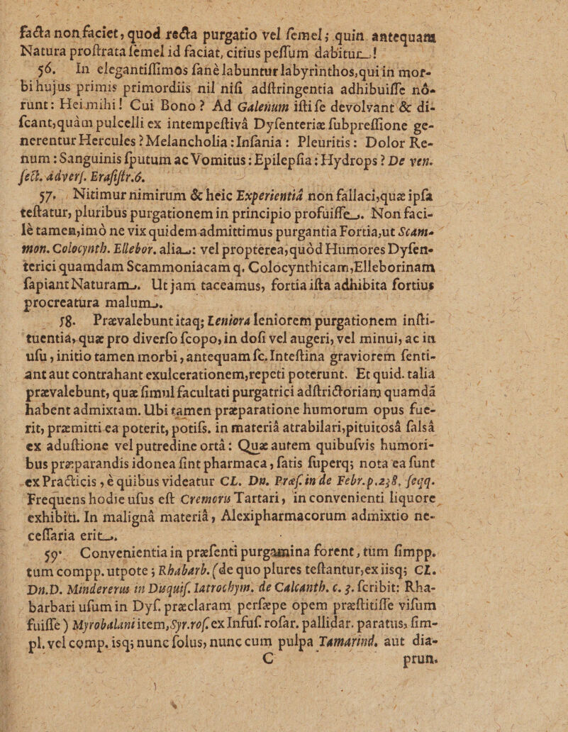 fida non faciet, quod dia purgatio vel femel ; quin. iouqoan Natura proftrata femel id faciat, citius peffum dabitur.! — .56. In elegantiflimos fané labuntur labyrinthos,quiin. mor. - bihujus primis primordiis nil nifi adílringentia adhibuiffe nó- runt: Hei mihi! Cui Bono? Ad Galenum ifti fe devoleant &amp; di- nerentur Hercules? Melancholia:Infania: Pleuritis: Dolor Re- num :Sanguinis fputum ac Vomitus: Epllepis: Hydrops! ? De yen. | fette adverf. Erafiftr.ó. — - 57. . Nitimur nimirum &amp; Miis Esperienti non fallacisquee ipfa teftatur, pluribus purgationemin principio profuiffe Nonfaci- . létamenjimó ne vix quidem admittimus purgantia Fortia;ut Scam son. Colocyntb. Ellebor, alias: vel propterea; quód: Humores Dyfen- fapiant Naturam. Utjam faceamus, fortia ifta adhibita fortius procreatüra malum... 3 . $8. Pravalebunti itaq; Leniorá leniorem. | purgationem infti tuentiá que pro diverfo fcopo; in dofi vel: augeri, vel minui; ac in ufu initio tamen morbi , antequam fc. Inteftina gtaviorem fenti- , antaut contrahant exulcerationem,repcti poterunt. Et quid.talia pravalebunt, qua fimnl facultati purgatrici adftrictoriam quamdá habent admixtam. Ubi tamen praeparatione humorum opus fue- rit praemitti ea poterit, potifs. i in materià attabilari;pituitosá falsá 'ex aduflione vel putredine ortà: Quz autem quibufvis humori- bus pre parandis idonea fint pharmaca , fatis fuperq; nota ea funt. .ex Practicis ;é quibus videatur CL. Dg. Pref. i inde Febr.p. 258, feqq. Frequens hodie ufus eft Cremori Tartari , in convenienti liquore exhibiti. In malignà materià cPS CR pt Aur ne- ceffaria etit... ; ..$9*. Convenientiain prafenti purgaimina forent; tüm  impp. tum compp. utpote ; ; Rbabarb. (de quo plures teflanturexi jisq; CL. Dn.D. Mindererus i Duquif. Iatrochym. de Calcauth. c. 2. (cribit; Rha- » barbari ufum in Dyf. praeclaram perfepe opem praftitiffe vifum - fuiffe) Myrabalaui item, Syr. vof. ex Infuf. rofar. pallidar. paratus; fim- pl.velcomp.isqi nunc folus; nunc cum pulpa. Tamarind, aut dia- prun. pM. ou ^