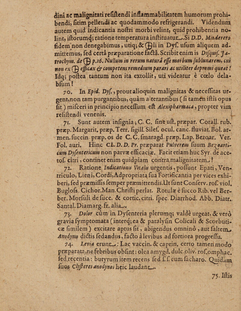 dini ac POP ref fled lied tales biais prohi- » bendi, fitim pellendi. ac quodammodo refrigerandi.- Videndum : autem quid indicantia noftri morbi velint, quid prohibentia nos - lint; iftorumd; ratione temperatura inftituatur...Si D.D. Minderero — fidem non denegabimus D utiq; &amp; (Dli i in Dyf. ufum. aliquem ad. mittemus, fed certá praeparatione fact, Scribitenimis Di(guif. j4- mou ex (B effitax d £otnpetenst reinedum parari 4c utiliter depromi queat ! Idq; poitea tantum non ita extollit, uti videatur i ;e cedo nS bífum! s : Er. ds fü Epid. bi prout alioquin NDS Menecéfft tas uf- ; gent,non tam purgantibus, c quàm aíterantibus ( fi tamén iftis opus ^ fit) mifceri in principio neceffum. eft gre. DIOPEE un : refiftendi venenis. - 7L Sunt autem infignia ; C ies fint ur prepar. Corall. od praep. Margatit, prp. Terr. figill :Silef. ocul, canc. fluviat. Bol. ar «men.fuccin. prep. os de C.C. .fmaragd. prep. Lap. Bezoar. Ver. Fol. aur, Hinc CL.D. D. Pr. praeparat Pulyerem fuum Bez oatti- cum Dyfentericum non parva efficacie. Facitetiam huc Syr. de ace- |. tof. citri continet enim quidpiam | contra, malignitatem. !. IN Y ,. 7g». Ratione Indications Vitalu urgentis; poflunt. Epati , Ven- triculo, Lieni Cordi, Adpropriata fua Fortificahtia per vices exhi-. beri, fed premilfis femper pramittendis.Lltfünt Conferv. rof. viol, Buglofs, Cichor.Man. Chrifti perlat. Rotulz é fucco Rib. vel Ber- - ber. Morfuli defucc. &amp; cortic. citri. fpéc. Diarrhod: Abb. Diatr. Santal. .Diamarg. iR4dlas | | 73 Dolr cümin Dyfenteria pletumg; valdé urgeat, Ee gravia fymptomata( (interd; ea &amp; paralyfin Colicali &amp; Scorbuti- . €z fimilem) excitare aptus fit, abigendus omninó ;autfaltem, Atuodynig dictis fedandus, facto àlevibus adfortiora progreffu, .— 74. Levia erunr.,: Lac vaccin. &amp; caprin, certo tameri modo: Eiteorevune febribus obfint: olea amygd, dulc. oliv. rof; omphac. ed recentia: butyrum item. recens fed f. f. eum fscharo. Quidum iue Clyfleres anodyne; heic laudant. | ! 5 75. Hlis r