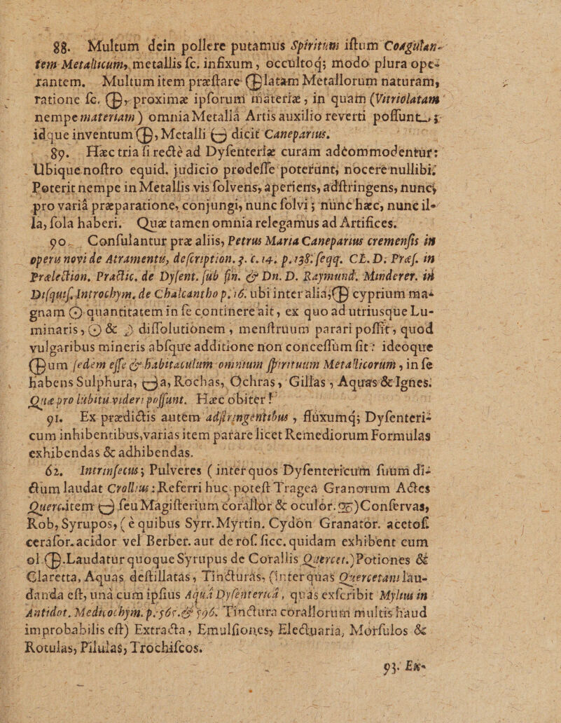 - gk icr dein eas putamus Spiritims ilum Codgilan-. fen Metalicum, metallis Íc. infixum , occultoj; modo plura ope: Iantem. Multum item prattare (platam. Metallorum naturám, rationc fc. (B- proxima ipforumi miatetiz in quam (Vitriclatam ^. nemperateria) omnia Metallà Artis auxilio reverti poflunt. p idque inventum(p, Mctalli £3 dicit Canepariui. -..89... Hactriafiredé ad Dyfenteriz curam adéommodentur: - Jübique noftro equid. judicio predeffe poterünt; nocere nullibi; .Peterit nem pe in Metallis vis folvens; apetieris adftringens, nuncj pro varià preparatione, conjungi nunc folvi5 nünchac; nuneil- de fola haberi. Qua tamen omnia relegamus ad Artifices. .90. . , Cenfulantur prz aliis, Petrus Maria Caneparius cremenfis i8 - epera novi de Atramentu, de[iription. 3. 6. 14. p.138 feqq. CE. D; Pref. in- Preleilion, Pratlic, de Dy[ent. (ub fin. c» Dn. D. Raymund. Mmderer. ii ' Digi Introcbym, de Chalcantho p. 16. ubiinteralia(D. cyprium ma: gnam o quantitatem in fe contihereait , ex quoad utriusque Lu-- minaris , (Q &amp; 2 diffolutionem ; re menftraum parari poffit, quod vulgaribus neis abfque additione non conceffüm fit: ideoque um [ed«m ejfe ce babitaculum: 'omntum fpiritum Metallicorum , infe habens Sulphura, Qe Rochas; Ochras. ^ illas ; : Aquas &amp;lgnes. : — Qua pro libituvideri poffunt. HacobiterF -—-— gr Ex predidtis autem: adfirimgéntibus , di&amp;um; Dyfenteri- cum inhibentibus,variasi item patare licet Remediorum Formulas exhibendas &amp; adhibendas. à apr 63. Intrinfecut; Pulveres ( intet quos Dyfentericuim futimi di- &amp;um laudat Crolliw : Referri huc.poteft Tragea Granorum Actes: - Quereitem (Qifeu Magifterinm corallor &amp; oculór.oz)Confervas, Rob, Syrupos, ( € quibus Syrr. Myrtin. Cydón Granatór. acetof.- ceráfor.acidor vel Berber. aut de rof ficc. quidam exhibent cum y: ol CB.Laudatür quoque Syrupus de Corallis Qitrcei.)Potiones &amp; Glaretta, Aquas deftillatás, Tincturás, (i interquas Qverceramilau- — - danda eft; unácum ipfius 4qu: 4 Dyleitenicr: quds éxhe bit Mylmi in : Aatidot, Medkochyim. p. 567.29 $95. Tindura corallorum multis haud |' improbabilis eft) Extrata; PDA Electuaria, Mórfulos &amp; DIM Piluias; Trochiftos.- 93 Es-