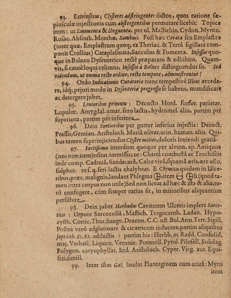 y o ONE ^ es. Extrinfecu ; Clyfetes adfiringentes dictos , quos tatione fe- piuícule inje&amp;ionis cum abffergentibw permutarelicebit. Topica dtem: ut Linimenta &amp; Unguenta, per ol. Maitichin .Cydon. Myrtin. Roíac. Abfinth. Mentha; sambuci. Pofthaec Cerata feu Emplaftra - (inter quz; Emplaftrum quoq; ex Theriac. &amp; Terrà figillata com- ponit Crollius) Cataplafmata;Sacculos &amp; Fomenta. Infeffusquo- - que in Balneo Dyfenterico recté preparato &amp; adhibito. Quam- vis, fi cautéloqui velimus, Infefis 2 Bolneo diftinguendusfit.  Sed videndum, ut oinia elo ordines retta tempore , admimflrentur! — Ti J (2 E i 1 7] .:.94. Ordo Indications Curatorie nunc tempeftivé Ulcus accedes — re; id; pejori modo in Dyfenterié progreffu fc habens, mundificare. - acdetergerejübet, . Qu uae à . 95. Lenioribus primum: :- Decocto.Hord. furfur. parietar. 'Lupulor. Amygdal.amar.fero lactis ; hydromcel. aliis, partim pet — s füperiora , partim perinferioras. PXCLAN Pu eta EJ 496. Dein Fortioribus per guttur inferius injedtis: Decodt, Praffii,Gentian. Ariftoloch. Murià olivar.urin. human.aliis. Qui- .— bustamen füperinjiciendus Clyfer mitior, doloris leniendi grátib- —5,97.. Fertiffimis interdum quoque per alvum, ap. Antiquos . : (nos nonitem)ufitat.irnmiffis ;ut: Chartà combuftá ac Trochifcis inde comp. Cadmi&amp;, Sandaracá, Calce vivà fquamá aris,zre ufto,. fulphur. inf. q.feri lactis chalybeat. E Chymics quidam in Ulce- ribus,prac. malignislaudant Phlegma(D;item C3 (Dli(quodta- . men intra corpus non utile)Sed non liceat ad hz« &amp; ifta &amp; alia,tu- tà confugere , cüm femper tutius fit, in mitioribus aliquantüm ' petlitesete o us cor ud e, dE ue io EN 25. 98. Dein jubet Metbodu Cavitatem Ulcerisimpleré Sarco- — tiis : Utpote Sarcocollà ; Maftich. Tragacanth. Ladan. Hypo- . cyfth. Cortic. Thur,Sangy. Dracon, C.C. uft. Bol.Arm.Terr.Sigill, Poíteà veró adglutinare &amp; cicatricem inducerej;partim aliquibus fuapratb. $1.82. adductis : partim his : Herbb. ac Radd. Confolid. | : maj. Verbafc. Liquirit, Veronic. Potentill. Pyrol. Pilofell.Solidag. Polygon. caryophyllat. Irid. Ariftoloch. Cyper. Virg. aur. Equi- feti fimill. S ME sapie: ANM d 99. Inter iftas G4l, laudat Plantaginem cum orizá; Myrti : item-
