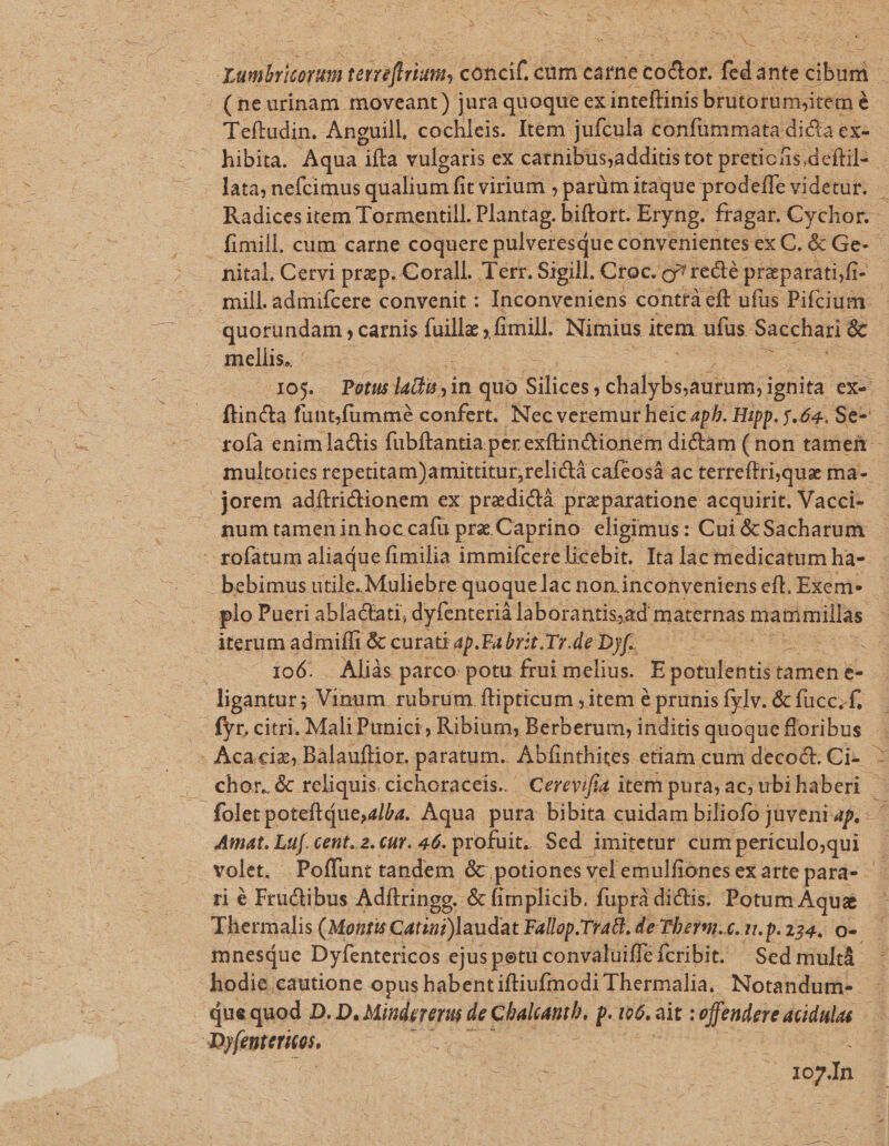 NS E dm Ve Ev concif.c cum carne je coltas fed ante bist (ne urinam moveant) jura quoque ex inteftinis brutorum;item à é Teftudin. Anguill, cochleis. Item. jufcula confümmata dicia ex- — hibita. Aqua ifta vulgaris ex carnibus;additis tot pretic fis, deftils - lata; nefcimus qualium fit virium ; parüm itaque prodeffe videtur. Radices item Tormentill. Plantag. biftort. Eryng. fragar. Cychor..- fimill. cum carne coquere pulveresque convenientes ex C. &amp; Ge- nital. Cervi prp. Corall. Terr. Sigill. Croc. g? rede praparatifi- - - mill. admifcere convenit : Inconveniens conttà eft ufus Pifcium. quorundam , carnis fuillz ; fimill. Nimius item ufus. Sacchari &amp; mellis. ! ue 105. Potus latii in quo EE Jiadybs Mi ee ceies e ex- finca funt.fummé confert. Nec veremur heic ph. Hipp. j.64. Se-— tofa enim lads fübftantia perexftinctionem dictam (non tamen - multoties repetitam)amittitur, relictà cafeosá ac terreftrisquae ma- -jorem adítridionem ex predidà praeparatione acquirit. Vacci-- num tamen in hoc cafu prz Caprino. eligimus: Cui &amp;Sacharum - rofátum aliaque fimilia immifcere licebit. Ita lac medicatum ha- bebimus utile. Muliebre quoquelac non inconveniens eft. Exem- e plo Pueri ablactati, dyfenterià laborantis,ad maternas mammillas iterum admiffi &amp; curati ap. Fa brit.Tr.de D)f. CER t 106. Aliàs parco: potu frui melius. E potulentis ta tamen e- ligantur; Vinum. rubrüm ftipticum , item &amp; prunis fylv. &amp; fücc. f. fyr, citri. Mali Punici, Ribium, Berberum; inditis quoque floribus Acaciz, Balauflior. paratum. Abfinthites etiam cum decodt. Ci-. : chor. &amp; reliquis. cichoraceis. Cerevifia item pura; ac; ubihaberi | 3 foletpoteftQue,2lba. Aqua pura bibita cuidam biliofo juveni ap. Amat. Laf. cent..2. cur. 46. profuit. Sed imitetur distpeneilosui | volet. Poffünt tandem &amp; potiones velemulfiones ex arte para- ri é Fructibus Adftringg.. '&amp; fimplicib. fuprà dictis. Potum Aqua E. Thermalis (Montis Catini laudat Fallop. Trail. de Thberm.c. 7..p.234. O-. mnesque Dyfentericos ejuspetu convaluiffe fcribit. Sed mult. hodie cautione opus habentiftiufmodi Thermalia, Notandum-- que quod D. D. Mindererus zd Chalianth, p t6. ait : offendere acidulas | Dyeyteritos, ure pA In
