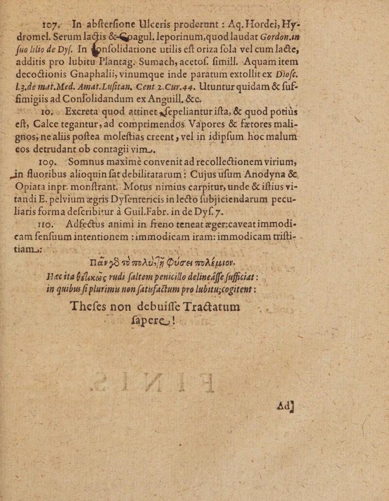qe nm e € A r07- af: Abheihont ülceiis dens: Ag Hordei, Hy: Noon Serum lactis &amp;-Qpagul. leporinum;quod laudat Gordom4n t ju o lilio de Df. In donfolidatione utilis eft oriza fola vel cum lacte, - am additis pro lubitu Plantag. Sumach, acetof. fimill. Aquami item decodionis Gnaphalii, vinumque inde paratum extollitex Diofc. L2.de mat. Med. Amat.Lufitan. Cent.2.Cur.44. Vtuntur quidam &amp; fnis finigiis ad Confolidandum ex Anguill.&amp;c. |... . 10, Excreta quod attinet xcpeliantur ifta, &amp; quod potiüs -y def E Calce tegantur,ad comprimendos Vapores &amp; fetores mali- gros; nealiis poftea moleftias creent ; veli in idipfum hoc malum. eos detrudant ob contagii vim, I09. Somnus maximé convenit ad recolle&amp;tionem virium ..in fluoribus alioquin fatdebilitatarum: Cujus ufum Anodyna &amp;. -. Opiata inpr: monftrant.: Motus nimius carpitur, unde &amp; iftius vi- tandi E. pelvium «gris Dyfentericis inlecto: fubjiciendarum pecu- liaris forma defcribitur à Guil.Fabr. in de Dyf. 7. | i110. Adfedtus animi in freno: teneat eger: :caveat immodi- i cam fenfaum à intentionem : immodicam i iram: immodicam üifti- . tiam: i : Lou 33s T 30 mad Pus nie Riecita (slo c rudi faltem penicillo delinedffe fuficiat : dn quibus fi plurimis non fatufatium pro lubitu; sengitent ; : X Bees non debuiffe Tradatum | füperet s s
