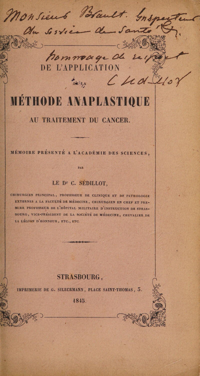 Jé /yV^:-**—^ ûiu.^ •/«a-ri.&lt;&lt;^23^ 5^^Sfc* 2^ i ^ DE L’APPLICATION ÏÆ Vla MÉTHODE ANAPLASTIQUE AU TRAITEMENT DU CANCER. MÉMOIRE PRÉSENTÉ A L’ACADÉMIE DES SCIENCES, PAR LE m G. SÉDILLOT, CHIRURGIEN PRINCIPAL, PROFESSEUR DE CLINIQUE ET DE PATHOLOGIE EXTERNES A LA FACULTE DE MEDECINE, CHIRURGIEN EN CHEF ET PRE¬ MIER PROFESSEUR DE l’hÔPITAL MILITAIRE d’inSTRUCTION DE STRAS¬ BOURG, VICE-PRÉSIDENT DE LA SOCIÉTÉ DE MÉDECINE, CHEVALIER DE LA LÉGION d’honneur, ETC-, ETC. O 'O n gi~7 STRASBOURG, IMPRIMERIE DE G. SILBERMANN, PLACE SAINT-THOMAS, 5. 4845.