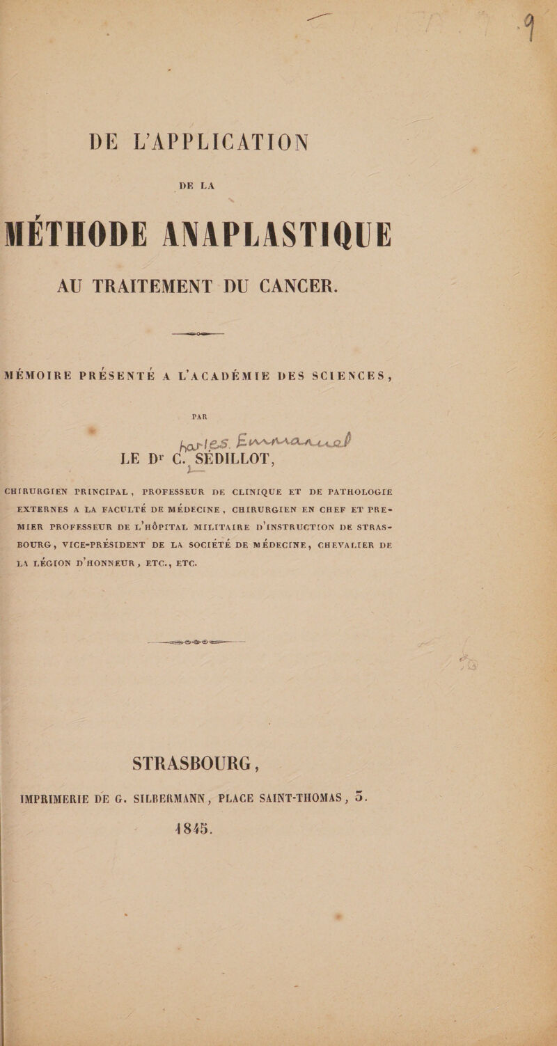 DE L’APPLICATION DE LA V MÉTHODE 4NAPLASTI01IË AU TRAITEMENT DU CANCER. MÉMOIRE PRÉSENTÉ A L’aCADÉMIE DES SCIENCES, PAR LE Dr C. SÉDILLOT, CHIRURGIEN PRINCIPAL, PROFESSEUR DE CLINIQUE ET DE PATHOLOGIE EXTERNES A LA FACULTE DE MÉDECINE, CHIRURGIEN EN CHEF ET PRE¬ MIER PROFESSEUR DE l’hÔPITAL MILITAIRE d’iNSTRUCTION DE STRAS¬ BOURG, VICE-PRÉSIDENT DE LA SOCIÉTÉ DE MÉDECINE, CHEVALIER DE LA LÉGION d’honneur, ETC., ETC. STRASBOURG, IMPRIMERIE DE G. SILBERMANN, PLACE SAINT-THOMAS, O.