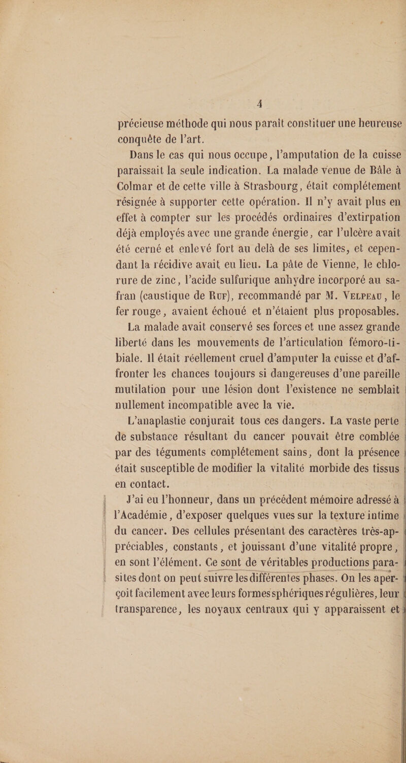 précieuse méthode qui nous paraît constituer une heureuse conquête de l’art. Dans le cas qui nous occupe, l’amputation de la cuisse paraissait la seule indication. La malade venue de Bâle à Colmar et de cette ville à Strasbourg, était complètement résignée à supporter cette opération. Il n’y avait plus en effet à compter sur les procédés ordinaires d’extirpation déjà employés avec une grande énergie, car l’ulcère avait été cerné et enlevé fort au delà de ses limites, et cepen¬ dant la récidive avait eu lieu. La pâte de Vienne, le chlo¬ rure de zinc, l’acide sulfurique anhydre incorporé au sa¬ fran (caustique de Rüf), recommandé par M. Velpeau, le fer rouge, avaient échoué et n’étaient plus proposables. La malade avait conservé ses forces et une assez grande liberté dans les mouvements de l’articulation fémoro-ti¬ biale. Il était réellement cruel d’amputer la cuisse et d’af¬ fronter les chances toujours si dangereuses d’une pareille mutilation pour une lésion dont l’existence ne semblait ; nullement incompatible avec la vie. L’anaplastie conjurait tous ces dangers. La vaste perte de substance résultant du cancer pouvait être comblée par des téguments complètement sains, dont la présence ; était susceptible de modifier la vitalité morbide des tissus ; en contact. J’ai eu l’honneur, dans un précédent mémoire adressé à l’Académie, d’exposer quelques vues sur la texture intime i du cancer. Des cellules présentant des caractères très-ap- i préciables, constants, et jouissant d’une vitalité propre, en sont l’élément. Ce sont de véritables productions para¬ sites dont on peut suivre les différentes phases. On les aper¬ çoit facilement avec leurs formes sphériques régulières, leur transparence, les noyaux centraux qui y apparaissent et;