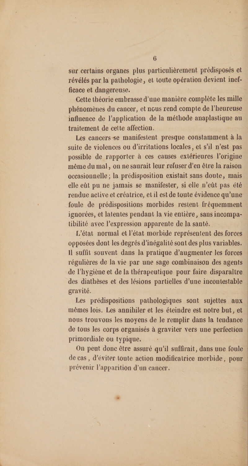 sur certains organes plus particulièrement prédisposés et révélés par la pathologie, et toute opération devient inef¬ ficace et dangereuse. Cette théorie embrasse d’une manière complète les mille phénomènes du cancer, et nous rend compte de l’heureuse influence de l’application de la méthode anaplastique au traitement de cette affection. Les cancers «e manifestent presque constamment à la suite de violences ou d’irritations locales, et s’il n’est pas possible de rapporter à ces causes extérieures l’origine même du mal, ou ne saurait leur refuser d’en être la raison occasionnelle; la prédisposition existait sans doute, mais elle eût pu ne jamais se manifester, si elle n’eût pas été rendue active et créatrice, et il est de toute évidence qu’une foule de prédispositions morbides restent fréquemment ignorées, et latentes pendant la vie entière, sans incompa¬ tibilité avec l’expression apparente de la santé. L’état normal et l’état morbide représentent des forces opposées dont les degrés d’inégalité sont des plus variables. 11 suffit souvent dans la pratique d’augmenter les forces régulières de la vie par une sage combinaison des agents de l’hygiène et de la thérapeutique pour faire disparaître des diathèses et des lésions partielles d’une incontestable gravité. Les prédispositions pathologiques sont sujettes aux mêmes lois. Les annihiler et les éteindre est notre but, et nous trouvons les moyens de le remplir dans la tendance de tous les corps organisés à graviter vers une perfection primordiale ou typique. On peut donc être assuré qu’il suffirait, dans une foule de cas, d’éviter toute action modificatrice morbide, pour prévenir l’apparition d’un cancer.