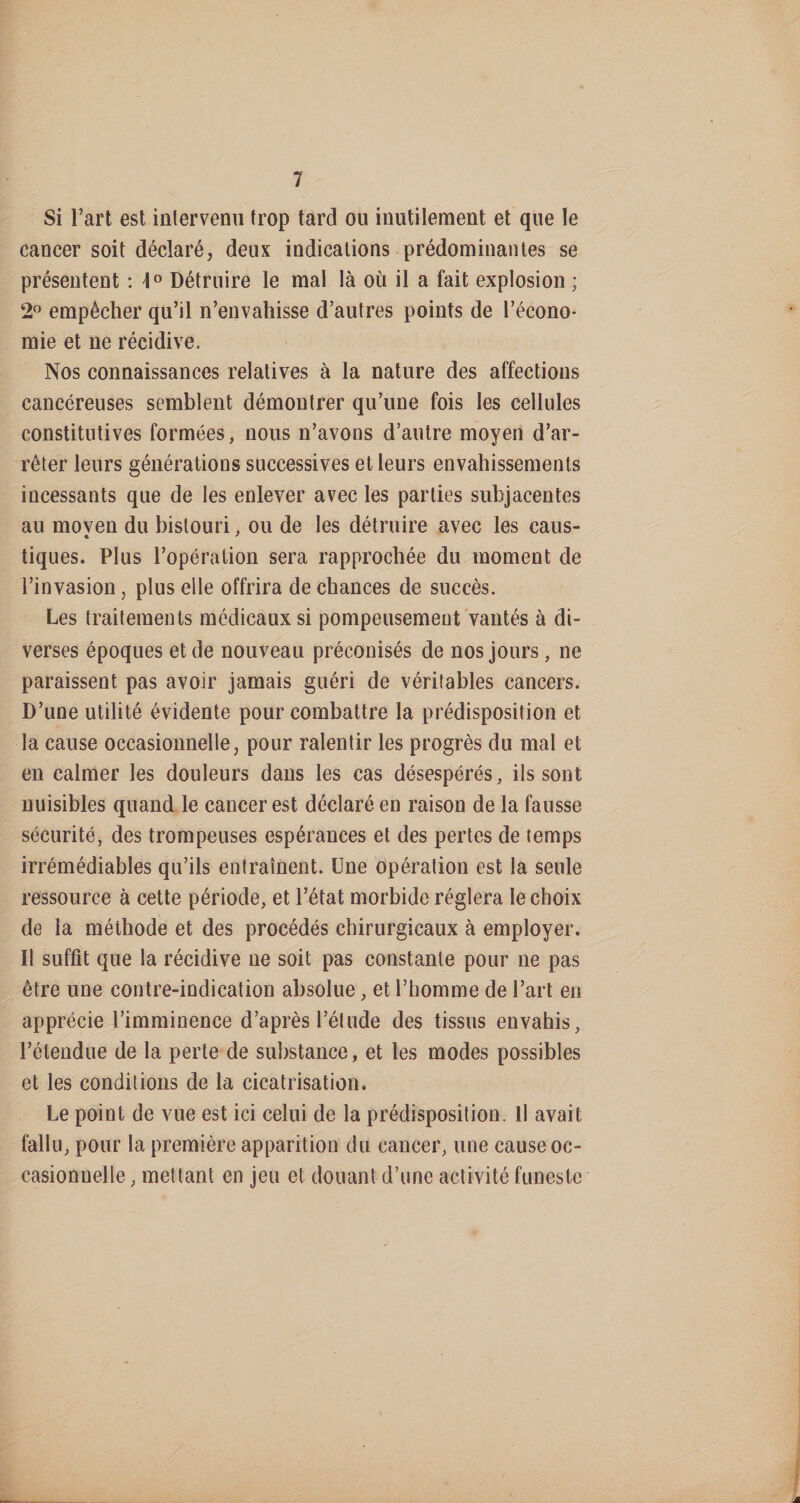 Si l’art est intervenu trop tard ou inutilement et que le cancer soit déclaré, deux indications prédominantes se présentent : Détruire le mal là où il a fait explosion ; 2^ empêcher qu’il n’envahisse d’autres points de l’écono¬ mie et ne récidive. Nos connaissances relatives à la nature des affections cancéreuses semblent démontrer qu’une fois les cellules constitutives formées, nous n’avons d’autre moyen d’ar¬ rêter leurs générations successives et leurs envahissements incessants que de les enlever avec les parties subjacentes au moven du bistouri, ou de les détruire avec les caus- tiques. Plus l’opération sera rapprochée du moment de l’invasion, plus elle offrira de chances de succès. Les traitements médicaux si pompeusement vantés à di¬ verses époques et de nouveau préconisés de nos jours, ne paraissent pas avoir jamais guéri de véritables cancers. D’une utilité évidente pour combattre la prédisposition et la cause occasionnelle, pour ralentir les progrès du mal et en calmer les douleurs dans les cas désespérés, ils sont nuisibles quand le cancer est déclaré en raison de la fausse sécurité, des trompeuses espérances et des pertes de temps irrémédiables qu’ils entraînent. Une opération est la seule ressource à cette période, et l’état morbide réglera le choix de la méthode et des procédés chirurgicaux à employer. Il suffit que la récidive ne soit pas constante pour ne pas être une contre-indication absolue, et l’homme de l’art en apprécie l’imminence d’après l’étude des tissus envahis, l’étendue de la perte de substance, et les modes possibles et les conditions de la cicatrisation. Le point de vue est ici celui de la prédisposition. Il avait fallu, pour la première apparition du cancer, une cause oc¬ casionnelle , mettant en jeu et douant d’une activité funeste