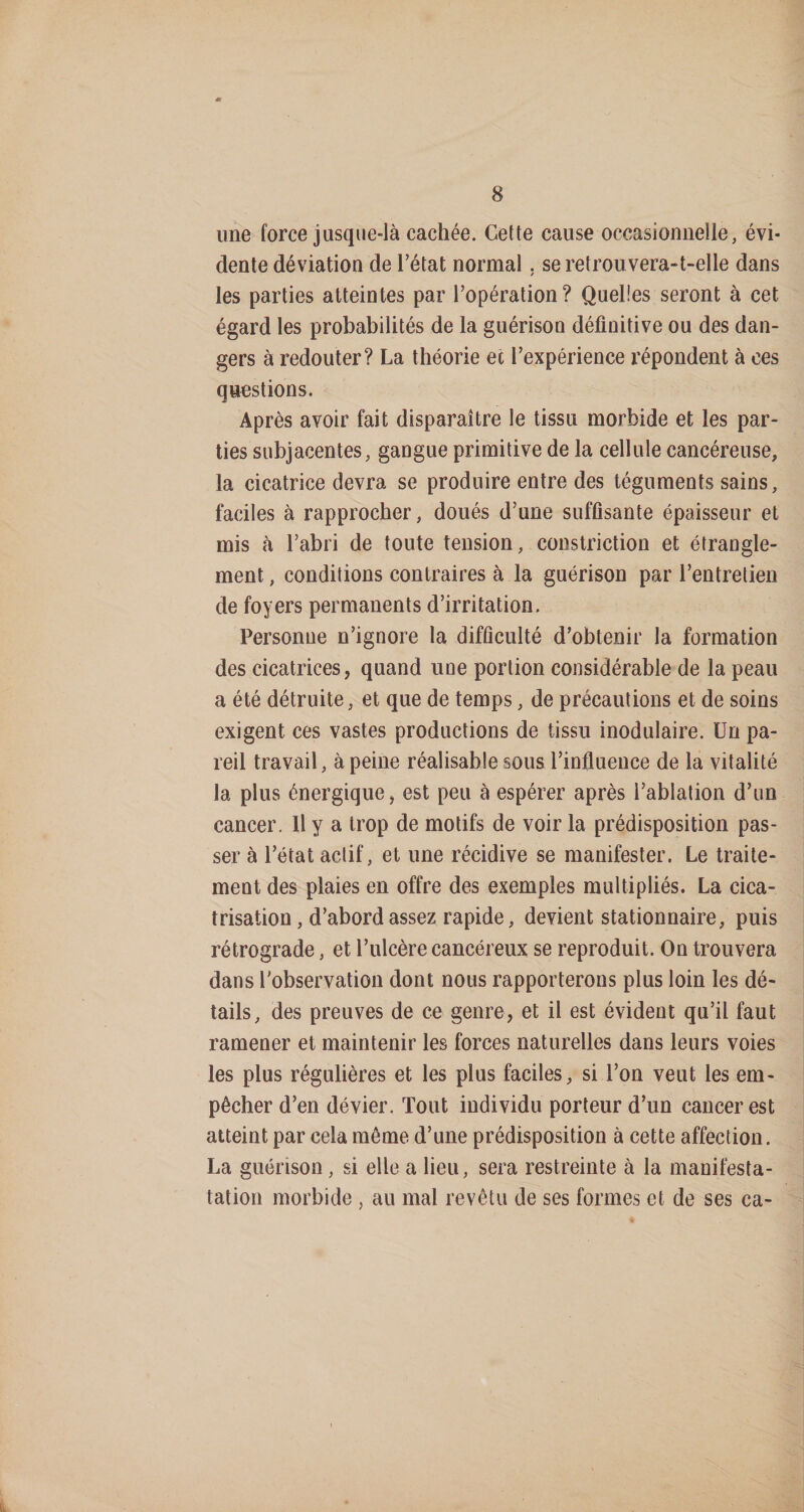 une force jusque-là cachée. Cette cause occasionnelle, évi¬ dente déviation de Tétât normal. se retrouvera-t-elle dans les parties atteintes par l’opération? Quelles seront à cet égard les probabilités de la guérison définitive ou des dan¬ gers à redouter? La théorie ec l’expérience répondent à ces questions. Après avoir fait disparaître le tissu morbide et les par¬ ties subjacentes, gangue primitive de la cellule cancéreuse, la cicatrice devra se produire entre des téguments sains, faciles à rapprocher, doués d’une suffisante épaisseur et mis à Tabri de toute tension, coustriction et étrangle¬ ment , conditions contraires à la guérison par l’entretien de foyers permanents d’irritation. Personne n’ignore la difficulté d’obtenir la formation des cicatrices, quand une portion considérable de la peau a été détruite, et que de temps, de précautions et de soins exigent ces vastes productions de tissu inodulaire. Un pa¬ reil travail, à peine réalisable sous l’influence de la vitalité la plus énergique, est peu à espérer après l’ablation d’un cancer. U y a trop de motifs de voir la prédisposition pas¬ ser à l’état actif, et une récidive se manifester. Le traite¬ ment des plaies en offre des exemples multipliés. La cica¬ trisation, d’abord assez rapide, devient stationnaire, puis rétrograde, et l’ulcère cancéreux se reproduit. On trouvera dans l'observation dont nous rapporterons plus loin les dé¬ tails, des preuves de ce genre, et il est évident qu’il faut ramener et maintenir les forces naturelles dans leurs voies les plus régulières et les plus faciles, si Ton veut les em¬ pêcher d’en dévier. Tout individu porteur d’un cancer est atteint par cela môme d’une prédisposition à cette affection. La guérison, si elle a lieu, sera restreinte à la manifesta- tation morbide , au mal revêtu de ses formes et de ses ca-