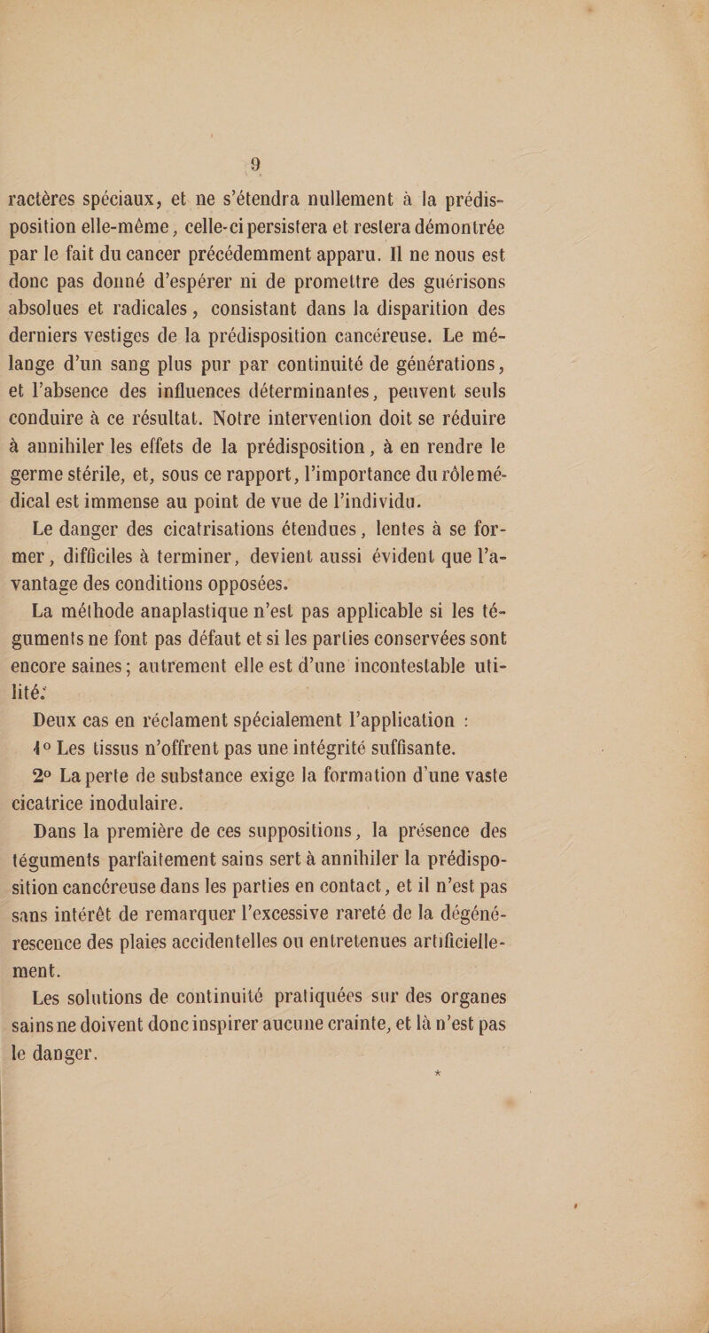ractères spéciaux, et ne s’étendra nullement à la prédis¬ position elle-même, celle-ci persistera et restera démontrée par le fait du cancer précédemment apparu. Il ne nous est donc pas donné d’espérer ni de promettre des guérisons absolues et radicales, consistant dans la disparition des derniers vestiges de la prédisposition cancéreuse. Le mé¬ lange d’un sang plus pur par continuité de générations, et l’absence des influences déterminantes, peuvent seuls conduire à ce résultat. Notre intervention doit se réduire à annihiler les effets de la prédisposition, à en rendre le germe stérile, et, sous ce rapport, l’importance du rôle mé¬ dical est immense au point de vue de l’individu. Le danger des cicatrisations étendues, lentes à se for¬ mer, difûciles à terminer, devient aussi évident que l’a¬ vantage des conditions opposées. La méthode anaplastique n’est pas applicable si les té¬ guments ne font pas défaut et si les parties conservées sont encore saines; autrement elle est d’une incontestable uti¬ lité; Deux cas en réclament spécialement l’application : Les tissus n’offrent pas une intégrité suffisante. 2° La perte de substance exige la formation d’une vaste cicatrice inodulaire. Dans la première de ces suppositions, la présence des téguments parfaitement sains sert à annihiler la prédispo¬ sition cancéreuse dans les parties en contact, et il n’est pas sans intérêt de remarquer l’excessive rareté de la dégéné¬ rescence des plaies accidentelles ou entretenues artificielle¬ ment. Les solutions de continuité pratiquées sur des organes sains ne doivent donc inspirer aucune crainte, et là n’est pas le danger. 'k I