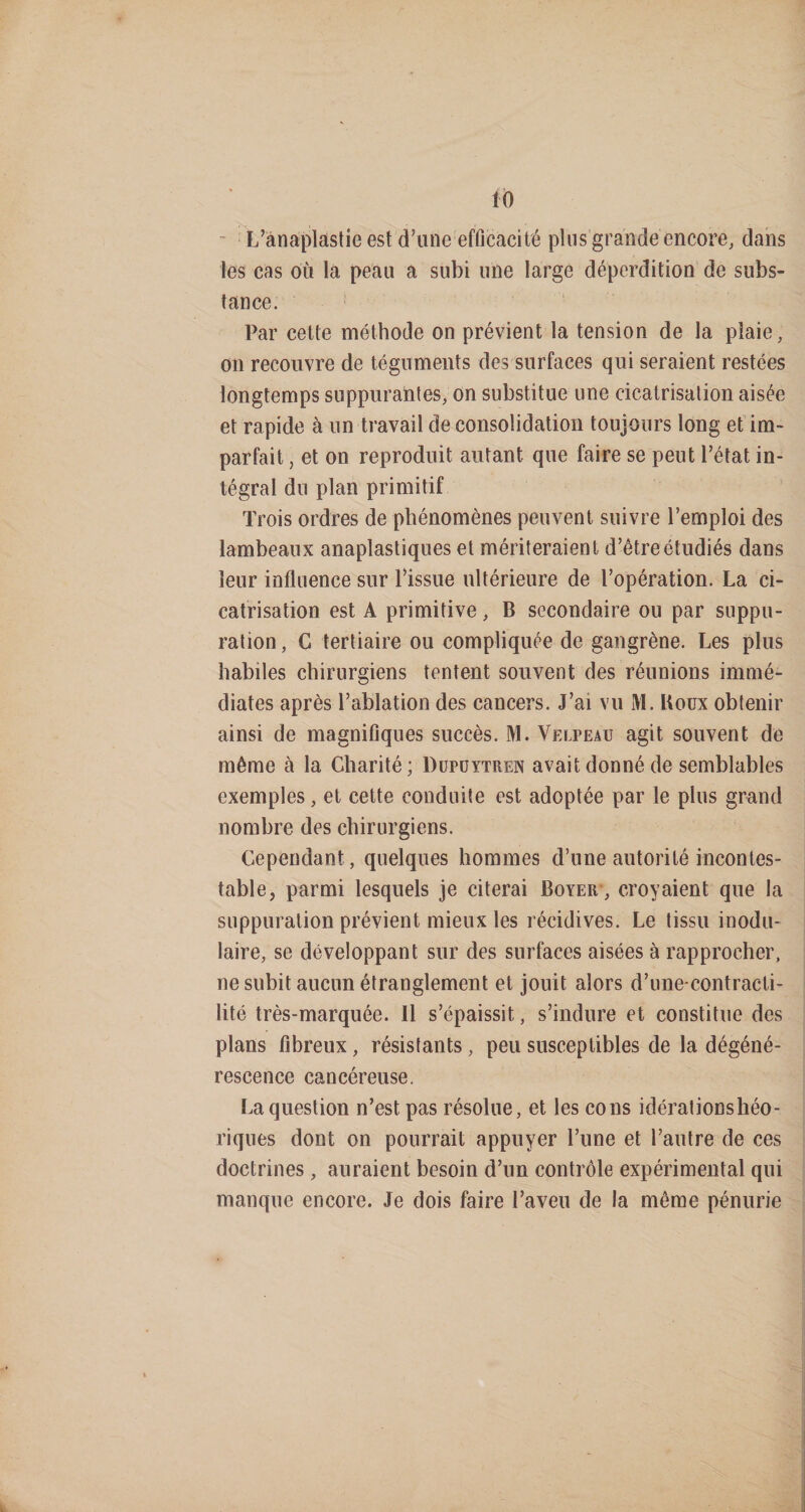 fb  L’ànaplastie est d’une efficacité plus grande encore, dans les cas où la peau a subi une large déperdition de subs¬ tance. ‘ Par cette méthode on prévient la tension de la plaie, on recouvre de téguments des surfaces qui seraient restées longtemps suppurantes, on substitue une cicatrisation aisée et rapide à un travail déconsolidation toujours long et im¬ parfait , et on reproduit autant que faire se peut l’état in¬ tégral du plan primitif Trois ordres de phénomènes peuvent suivre l’emploi des lambeaux anaplastiques et mériteraient d’être étudiés dans leur influence sur l’issue ultérieure de l’opération. La ci¬ catrisation est A primitive, B secondaire ou par suppu¬ ration , G tertiaire ou compliquée de gangrène. Les plus habiles chirurgiens tentent souvent des réunions immé¬ diates après l’ablation des cancers. J’ai vu M. Koux obtenir ainsi de magnifiques succès. M. Velpeau agit souvent de même à la Charité; Düpüytren avait donné de semblables exemples, et cette conduite est adoptée par le plus grnnd nombre des chirurgiens. Cependant, quelques hommes d’une autorité incontes¬ table, parmi lesquels je citerai Boyer , croyaient que la suppuration prévient mieux les récidives. Le tissu inodu- laire, se développant sur des surfaces aisées à rapprocher, ne subit aucun étranglement et jouit alors d’une-contracti¬ lité très-marquée. 11 s’épaissit, s’indure et constitue des plans fibreux, résistants, peu susceptibles de la dégéné¬ rescence cancéreuse. La question n’est pas résolue, et les cons idérationshéo- riques dont on pourrait appuyer l’une et l’autre de ces doctrines, auraient besoin d’un contrôle expérimental qui manque encore. Je dois faire l’aveu de la même pénurie